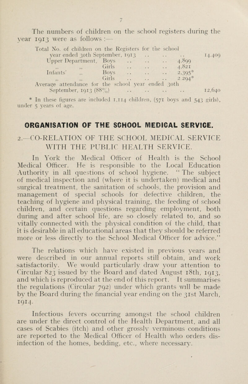 / The numbers of children on the school registers during the year 1913 were as follows Total No. of children on the Registers for the school year ended 30th September, 1913 Upper Department, Boys ,, ,, Girls Infants’ ,, Boys ,, ,, Girls Average attendance for the school year ended 30th September, 1913 (88%) 4,899 4,821 ,395* o 2-294 % 14.409 12,640 * In these figures are included 1,114 children, (571 boys and 543 girls), under 5 years of age. ORGANISATION OF THE SCHOOL MEDICAL SERVICE. 2.—CO-RELATION OF THE SCHOOL MEDICAL SERVICE WITH THE PUBLIC HEALTH SERVICE. In York the Medical Officer of Health is the School Medical Officer. He is responsible to the Local Education Authority in all questions of school hygiene. “ The subject of medical inspection and (where it is undertaken) medical and surgical treatment, the sanitation of schools, the provision and management of special schools for defective children, the teaching of hygiene and physical training, the feeding of school children, and certain questions regarding employment, both during and after school life, are so closely related to, and so vitally connected with the physical condition of the child, that it is desirable in all educational areas that they should be referred more or less directly to the School Medical Officer for advice.” The relations which have existed in previous years and were described in our annual reports still obtain, and work satisfactorily. We would particularly draw your attention to Circular 823 issued by the Board and dated August 18th, 1913, and which is reproduced at the end of this report. It summarises the regulations (Circular 792) under which grants will be made by the Board during the financial year ending on the 31st March, 1914. Infectious fevers occurring amongst the school children are under the direct control of the Health Department, and all cases of Scabies (itch) and other grossly verminous conditions are reported to the Medical Officer of Health who orders dis¬ infection of the homes, bedding, etc., where necessary.
