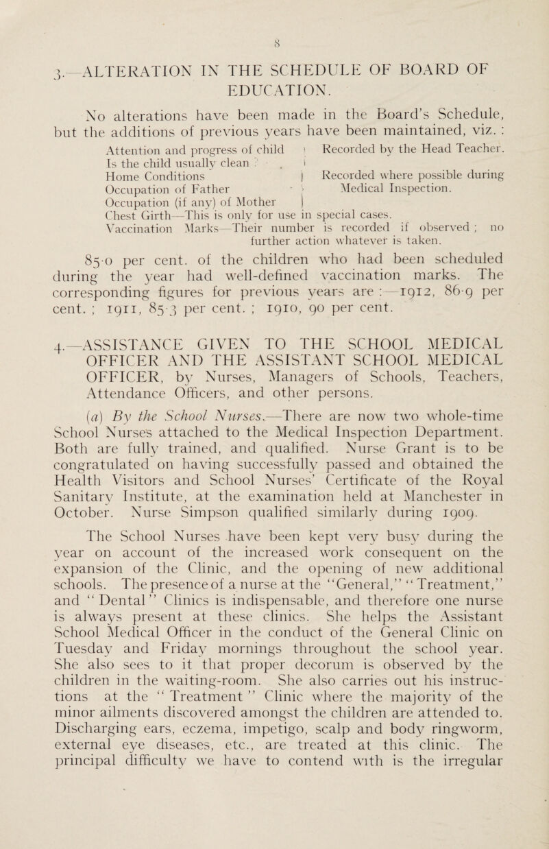 3. —ALTERATION IN THE SCHEDULE OE BOARD OF EDUCATION. No alterations have been made in the Board’s Schedule, but the additions of previous years have been maintained, viz. : Attention and progress of child ! Recorded by the Head Teacher. Is the child usually clean . . I Home Conditions  | Recorded where possible during Occupation of Father - > Medical Inspection. Occupation (if any) of Mother | Chest Girth—This is only for use in special cases. Vaccination Marks—Their number is recorded if observed ; no further action whatever is taken. 85 o per cent, of the children who had been scheduled during the year had well-defined vaccination marks. The corresponding figures for previous years are :—1912, 86 9 per cent. ; 1911, 85 3 per cent. ; 1910, 90 per cent. 4. —ASSISTANCE GIVEN TO THE SCHOOL MEDICAL OFFICER AND THE ASSISTANT SCHOOL MEDICAL OFFICER, by Nurses, Managers of Schools, Teachers, Attendance Officers, and other persons. [a) By the School Nurses.—There are now two whole-time School Nurse's attached to the Medical Inspection Department. Both are fully trained, and qualified. Nurse Grant is to be congratulated on having successfully passed and obtained the Health Visitors and School Nurses’ Certificate of the Royal Sanitary Institute, at the examination held at Manchester in October. Nurse Simpson qualified similarly during 1909. The School Nurses have been kept very busy during the year on account of the increased work consequent on the expansion of the Clinic, and the opening of new additional schools. The presence of a nurse at the “General,” “ Treatment,” and “ Dental” Clinics is indispensable, and therefore one nurse is always present at these clinics. She helps the Assistant School Medical Officer in the conduct of the General Clinic on Tuesday and Friday mornings throughout the school year. She also sees to it that proper decorum is observed by the children in the waiting-room. She also carries out his instruc¬ tions at the “ Treatment ” Clinic where the majority of the minor ailments discovered amongst the children are attended to. Discharging ears, eczema, impetigo, scalp and body ringworm, external eye diseases, etc., are treated at this clinic. The principal difficulty we have to contend with is the irregular