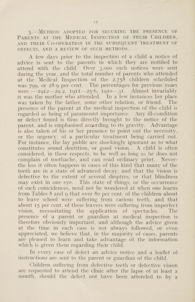 5.—Method adopted for securing the presence of Parents at the Medical Inspection of their Children, AND THEIR CO-OPERATION IN THE SUBSEQUENT TREATMENT OF DEFECTS, AND A REVIEW OF SUCH METHODS. A few days prior to the inspection of a child a notice of advice is sent to the parents in which they are notified to attend with the child. Over 3,000 such notices were sent during the year, and the total number of parents who attended at the Medical Inspection of the 2,758 children scheduled was 799, or 28-9 per cent. The percentages for previous years were :—1912—29 2, 1911—25 6, 1910—31. Almost invariably it was the mother who attended. In a few instances her place was taken by the father, some other relation, or friend. The presence of the parent at the medical inspection of the child is regarded as being of paramount importance. Any ill-condition or defect found is thus directly brought to the notice of the parent, and is emphasised according to its gravity. Advantage is also taken of his or her presence to point out the necessity, or the urgency, of a particular treatment being carried out. For instance, the lay public are shockingly ignorant as to what constitutes sound dentition, or good vision. A child is often considered, in these respects, to be well as long as he does not complain of toothache, and can read ordinary print. Never- the less it often happens in cases of this kind that many of the teeth are in a state of advanced decay, and that the vision is defective to the extent of several dioptres, or that blindness may exist in one eye. This state of things, or the occurrence of such coincidences, need not be wondered at when one learns from Tables 8 and 9 that over 80 per cent, of the children about to leave school were suffering from carious teeth, and that about 15 per cent, of these leavers were suffering from imperfect vision, necessitating the application of spectacles. The presence of a parent or guardian at medical inspection is therefore obviously important, and although the advice given at the time in each case is not always followed, or even appreciated, we believe that, in the majority of cases, parents are pleased to learn and take advantage of the information which is given them regarding their child. In every case of defect an advice notice and a leaflet of instructions are sent to the parent or guardian of the child. Children suffering from defective teeth or defective vision are requested to attend the clinic after the lapse of at least a month, should the defect not have been attended to by a