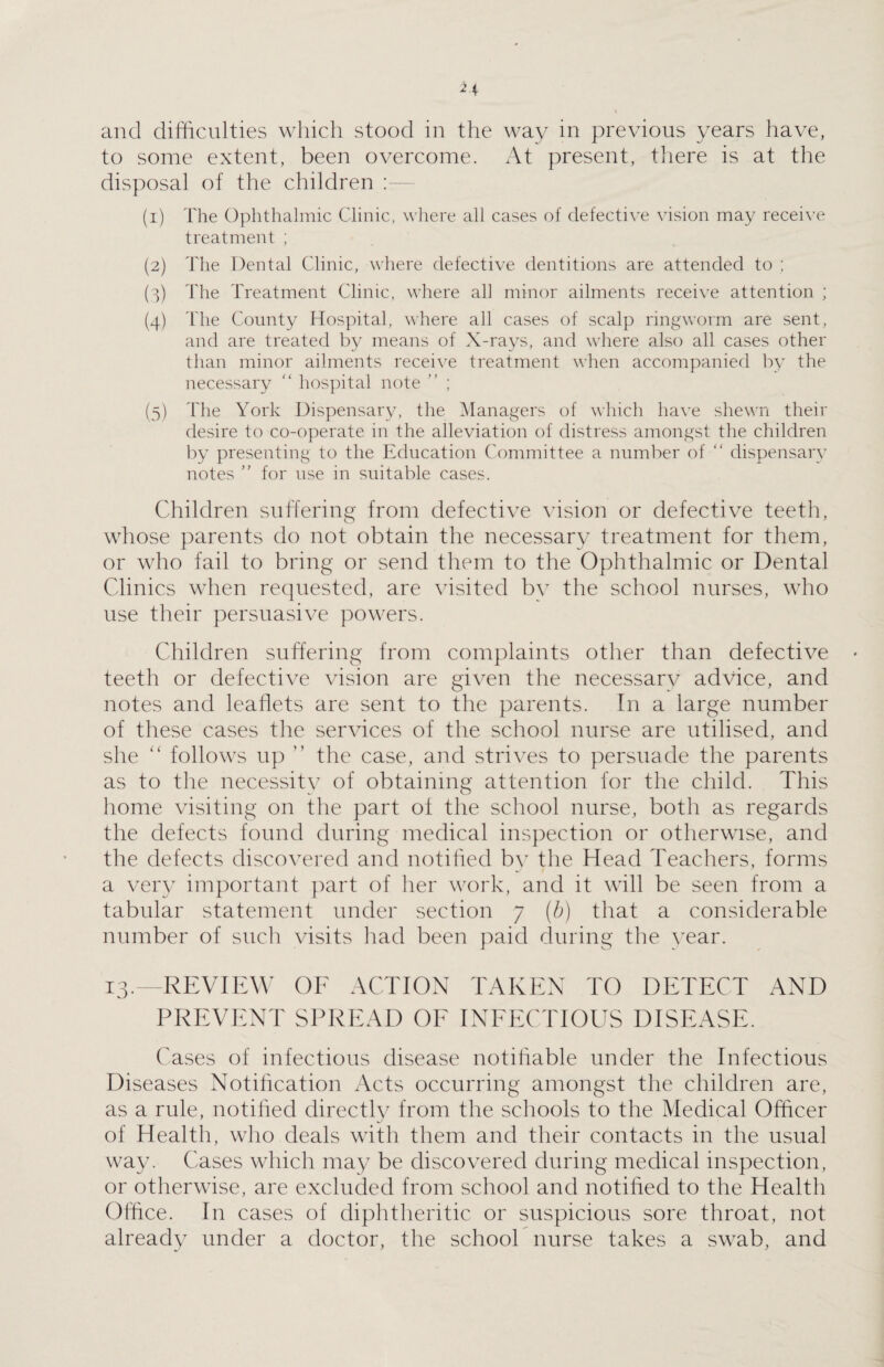 and difficulties which stood in the way in previous years have, to some extent, been overcome. At present, there is at the disposal of the children : (1) The Ophthalmic Clinic, where all cases of defective vision may receive treatment ; (2) The Dental Clinic, where defective dentitions are attended to ; (3) The Treatment Clinic, where all minor ailments receive attention ; (4) The County Hospital, where all cases of scalp ringworm are sent, and are treated by means of X-rays, and where also all cases other than minor ailments receive treatment when accompanied by the necessary “ hospital note ” ; (5) The York Dispensary, the Managers of which have shewn their desire to co-operate in the alleviation of distress amongst the children by presenting to the Education Committee a number of “ dispensary notes ” for use in suitable cases. Children suffering from defective vision or defective teeth, whose parents do not obtain the necessary treatment for them, or who fail to bring or send them to the Ophthalmic or Dental Clinics when requested, are visited by the school nurses, who use their persuasive powers. Children suffering from complaints other than defective teeth or defective vision are given the necessary advice, and notes and leaflets are sent to the parents. In a large number of these cases the services of the school nurse are utilised, and she <l follows up ” the case, and strives to persuade the parents as to the necessity of obtaining attention for the child. This home visiting on the part of the school nurse, both as regards the defects found during medical inspection or otherwise, and the defects discovered and notified by the Head Teachers, forms a very important part of her work, and it will be seen from a tabular statement under section 7 (/;) that a considerable number of such visits had been paid during the year. 13.—REVIEW OF ACTION TAKEN TO DETECT AND PREVENT SPREAD OF INFECTIOUS DISEASE. Cases of infectious disease notifiable under the Infectious Diseases Notification Acts occurring amongst the children are, as a rule, notified directly from the schools to the Medical Officer of Health, who deals with them and their contacts in the usual way. Cases which may be discovered during medical inspection, or otherwise, are excluded from school and notified to the Health Office. In cases of diphtheritic or suspicious sore throat, not already under a doctor, the school nurse takes a swab, and