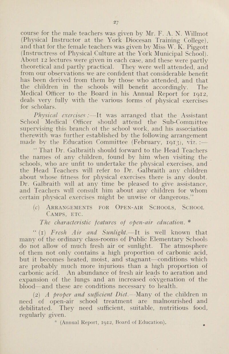 course for the male teachers was given by Mr. F. A. N. Willmot (Physical Instructor at the York Diocesan Training College), and that for the female teachers was given by Miss W. K. Piggott (Instructress of Physical Culture at the York Municipal School). About 12 lectures were given in each case, and these were partly theoretical and partly practical. They were well attended, and from our observations we are confident that considerable benefit has been derived from them by those who attended, and that the children in the schools will benefit accordingly. The Medical Officer to the Board in his Annual Report for 1912, deals very fully with the various forms of physical exercises for scholars. Physical exercises :—It was arranged that the Assistant School Medical Officer should attend the Sub-Committee supervising this branch ot the school work, and his association therewith was further established by the following arrangement made by the Education Committee (February, 1913), viz. “ That Dr. Galbraith should forward to the Head Teachers the names of any children, found by him when visiting the schools, who are unfit to undertake the physical exercises, and the Head Teachers will refer to Dr. Galbraith any children about whose fitness for physical exercises there is any doubt. Dr. Galbraith will at any time be pleased to give assistance, and Teachers will consult him about any children for whom certain physical exercises might be unwise or dangerous.” (c) Arrangements for Open-air Schools, School Camps, etc. The characteristic features of open-air education. * “ (1) Fresh Air and Sunlight.—It is well known that many of the ordinary class-rooms of Public Elementary Schools do not allow of much fresh air or sunlight. The atmosphere of them not only contains a high proportion of carbonic acid, but it becomes heated, moist, and stagnant—conditions which are probably much more injurious than a high proportion of carbonic acid. An abundance of fresh air leads to aeration and expansion of the lungs and an increased oxygenation of the blood—and these are conditions necessary to health. (2) A proper and sufficient Diet.—Many of the children m need of open-air school treatment are malnourished and debilitated. They need sufficient, suitable, nutritious food, regularly given. * (Annual Report, 1912, Board of Education).