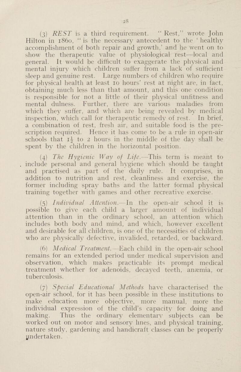 (3) REST is a third requirement. “ Rest,” wrote John Hilton in i860, “ is the necessary antecedent to the ‘ healthy accomplishment of both repair and growth,’ and he went on to show the therapeutic value of physiological rest—local and general. It would be difficult to exaggerate the physical and mental injury which children suffer from a lack of sufficient sleep and genuine rest. Large numbers of children who require for physical health at least 10 hours’ rest at night are, in fact, obtaining much less than that amount, and this one condition is responsible for not a little of their physical unfitness and mental dulness. Further, there are various maladies from which they suffer, and which are being revealed by medical inspection, which call for therapeutic remedy of rest. In brief, a combination of rest, fresh air, and suitable food is the pre¬ scription required. Hence it has come to be a rule in open-air schools that ij to 2 hours in the middle of the day shall be spent bv the children in the horizontal position. (4) The Hygienic Way of Life.—This term is meant to include personal and general hygiene which should be taught and practised as part of the daily rule. It comprises, in addition to nutrition and rest, cleanliness and exercise, the former including spray baths and the latter formal physical training together with games and other recreative exercise. (5) Individual Attention.—In the open-air school it is possible to give each child a larger amount of individual attention than in the ordinary school, an attention which includes both body and mind, and which, however excellent and desirable for all children, is one of the necessities of children who are physically defective, invalided, retarded, or backward. (6) Medical Treatment.—Each child in the open-air school remains for an extended period under medical supervision and observation, which makes practicable its prompt medical treatment whether for adenoids, decayed teeth, anaemia, or tuberculosis. (7) Special Educational Methods have characterised the open-air school, for it has been possible in these institutions to make education more objective, more manual, more the individual expression of the child’s capacity for doing and making. Thus the ordinary elementarv subjects can be worked out on motor and sensory lines, and physical training, nature study, gardening and handicraft classes can be properly undertaken,