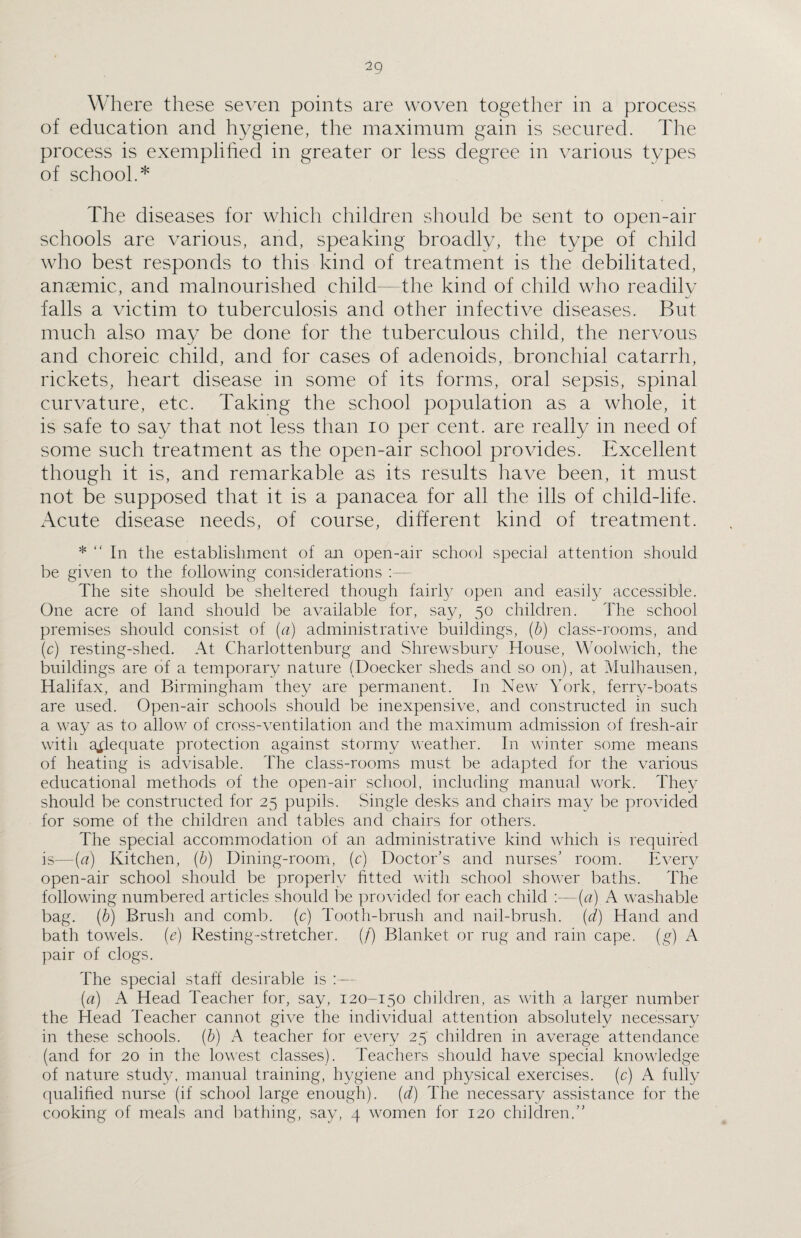 Where these seven points are woven together in a process of education and hygiene, the maximum gain is secured. The process is exemplified in greater or less degree in various types of school.* The diseases for which children should be sent to open-air schools are various, and, speaking broadly, the type of child who best responds to this kind of treatment is the debilitated, anaemic, and malnourished child—the kind of child who readily falls a victim to tuberculosis and other infective diseases. But much also may be done for the tuberculous child, the nervous and choreic child, and for cases of adenoids, bronchial catarrh, rickets, heart disease in some of its forms, oral sepsis, spinal curvature, etc. Taking the school population as a whole, it is safe to say that not less than io per cent, are really in need of some such treatment as the open-air school provides. .Excellent though it is, and remarkable as its results have been, it must not be supposed that it is a panacea for all the ills of child-life. Acute disease needs, of course, different kind of treatment. * “ In the establishment of an open-air school special attention should be given to the following considerations :— The site should be sheltered though fairly open and easily accessible. One acre of land should be available for, say, 50 children. The school premises should consist of (a) administrative buildings, (b) class-rooms, and (c) resting-shed. At Charlottenburg and Shrewsbury House, Woolwich, the buildings are of a temporary nature (Doecker sheds and so on), at Mulhausen, Halifax, and Birmingham they are permanent. In New York, ferry-boats are used. Open-air schools should be inexpensive, and constructed in such a way as to allow of cross-ventilation and the maximum admission of fresh-air with adequate protection against stormy weather. In winter some means of heating is advisable. The class-rooms must be adapted for the various educational methods of the open-air school, including manual work. They should be constructed for 25 pupils. Single desks and chairs may be provided for some of the children and tables and chairs for others. The special accommodation of an administrative kind which is required is—{a) Kitchen, (b) Dining-room, (c) Doctor’s and nurses’ room. Every open-air school should be properly fitted with school shower baths. The following numbered articles should be provided for each child :—(a) A washable bag. (b) Brush and comb, (c) Tooth-brush and nail-brush, (d) Hand and bath towels, (e) Resting-stretcher. (/) Blanket or rug and rain cape, (g) A pair of clogs. The special staff desirable is :— (a) A Head Teacher for, say, 120-150 children, as with a larger number the Head Teacher cannot give the individual attention absolutely necessary in these schools, (b) A teacher for every 25 children in average attendance (and for 20 in the lowest classes). Teachers should have special knowledge of nature study, manual training, hygiene and physical exercises, (c) A fully qualified nurse (if school large enough), (d) The necessary assistance for the cooking of meals and bathing, say, 4 women for 120 children,”