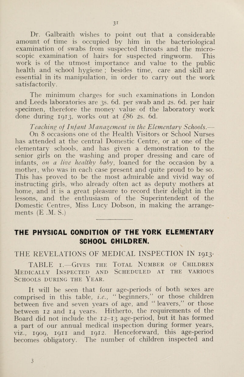 3* Dr. Galbraith wishes to point out that a considerable amount of time is occupied by him in the bacteriological examination of swabs from suspected throats and the micro¬ scopic examination of hairs for suspected ringworm. This work is of the utmost importance and value to the public health and school hygiene ; besides time, care and skill are essential in its manipulation, in order to carry out the work satisfactorily. The minimum charges for such examinations in London and Leeds laboratories are 3s. 6d. per swab and 2s. 6d. per hair specimen, therefore the money value of the laboratory work done during 1913, works out at {86 2s. 6d. Teaching of Infant Management in the Elementary Schools.— On 8 occasions one of the Health Visitors or School Nurses has attended at the central Domestic Centre, or at one of the elementary schools, and has given a demonstration to the senior girls on the washing and proper dressing and care of infants, on a live healthy baby, loaned for the occasion by a mother, who was in each case present and quite proud to be so. This has proved to be the most admirable and vivid way of instructing girls, who already often act as deputy mothers at home, and it is a great pleasure to record their delight in the lessons, and the enthusiasm of the Superintendent of the Domestic Centres, Miss Lucy Dobson, in making the arrange¬ ments (E .M. S.) THE PHYSICAL CONDITION OF THE YORK ELEMENTARY SCHOOL CHILDREN. THE REVELATIONS OF MEDICAL INSPECTION IN 1913. TABLE 1.—Gives the Total Number of Children Medically Inspected and Scheduled at the various Schools during the Year. It will be seen that four age-periods of both sexes are comprised in this table, i.e., “ beginners,” or those children between five and seven years of age, and “ leavers,” or those between 12 and 14 years. Hitherto, the requirements of the Board did not include the 12-13 age-period, but it has formed a part of our annual medical inspection during former years, viz., 1909, 1911 and 1912. Henceforward, this age-period becomes obligatory. The number of children inspected and 3