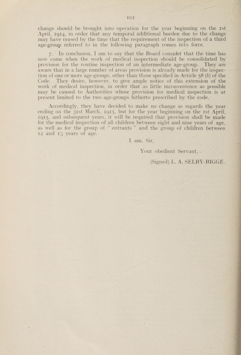 change should be brought into operation for the year beginning on the ist April, 1914, in order that any temporal additional burden due to the change may have ceased by the time that the requirement of the inspection of a third age-group referred to in the following paragraph comes into force. 7. In conclusion, I am to say that the Board consider that the time has now come when the work of medical inspection should be consolidated by provision for the routine inspection of an intermediate age-group. They are aware that in a large number of areas provision is already made for the inspec¬ tion of one or more age-groups, other than those specified in Article 58 (b) of the Code. They desire, however, to give ample notice of this extension of the work of medical inspection, in order that as little inconvenience as possible may be caused to Authorities whose provision for medical inspection is at present limited to the two age-groups hitherto prescribed by the code. Accordingly, they have decided to make no change as regards the year ending on the 31st March, 1915, but for the year beginning on the ist April, 1915, and subsequent years, it will be required that provision shall be made for the medical inspection of all children between eight and nine years of age, as well as for the group of “ entrants ” and the group of children between 12 and 13 years of age. I am, Sir, Your obedient Servant, (Signed) L. A. SELBY-BIGGE.