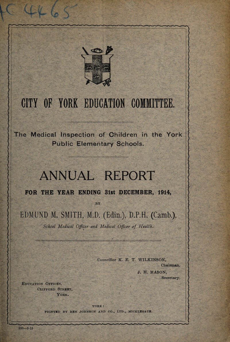 550-5-15 CITY OF YORK EDUCATION COMMITTEE. Public Elementary Schools. FOR THE YEAR ENDING 31st DECEMBER, 1914, EDMUND M. SMITH, M.D. (Edin.), D.P.H. (Camb.), -'/.s'.. ’ - 1 . y T- V.l ■y ' ' ' ‘ '.J* x'^:j > Councillor K. E. T. WILKINSON, Chairman. J. H. MASON, Secretary. Education Offices, Clifford Street, York. YORK : PRINTED BY BEN JOHNSON AND CO., LTD., MICKLEGATB. *****
