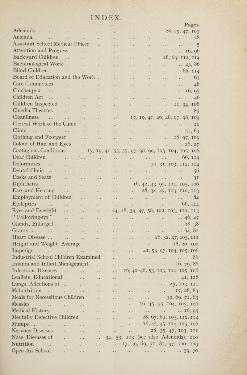 INDEX. Pages. Adenoids 28, 29, 47, 103 Anaemia ♦ . . . 28 Assistant School Medical Officer • • • • 5 Attention and Progress . . .. 16, 96 Backward Children 28, 69, 112, 114 Bacteriological Work . . .. 43, 86 Blind Children . . . . 66, 114 Board of Education and the Work . . . • • • 63 Care Committees . . . • 48 Chickenpox . . • • 16,95 Children Act .. ' . . . . • . 46 Children Inspected . . 11, 94, 108 Cinerha Theatres . . . . 85 Cleanliness 17, 19, 41, 46, 48, 97, 98, 109 Clerical Work of the Clinic .. • • • • 11 Clinic . . 51. 63 Clothing and Footgear . . 18, 97, 109 Colour of Hair and Eyes .. 26, 27 Contagious Conditions 17, 19, 41,53,55,97. 98, 99, 103, 104, 105, 106 Deaf Children • • 66, 114 Deformities 30, 3L 103, 112, 114 Dental Clinic .. • « . • 56 Desks and Seats . • • • 3i Diphtheria 16 42.43,95, 104, 105, 106 Ears and Hearing 28,34.47. 103, no, 113 Employment of Children .. 84 Epileptics • • • • 66, 114 Eyes and Eyesight 24, 28, 34, 47.58,102, 103, no, 113 “ Following-up ” • • • • 46,47 Glands, Enlarged .. .. 28,38 Grants .. • • • • .. 64, 82 Heart Disease .. .. 28,32,47,103,111 Height and Weight, Average .. 18, 20, 100 Impetigo 41.53.97. 104,105,106 Industrial School Children Examined . . 86 Infants and Infant Management • f • • 16, 79, 86 Infectious Diseases 16, 40 -46,53,103, 104,105,106 Leaflets, Educational • • • • 41,118 Lungs, Affections of .. • . • • 47,103, hi Malnutrition . . 17.28,83 Meals for Necessitous Children .. 39,69,71,83 Measles 16,45,95. 104, 105, 106 Medical History • • • • • • 16,95 Mentally Defective Children 28, 67, 69, 103,112,114 Mumps .. 16,45,95. 104,105,106 Nervous Diseases 28,35. 47, 103, in Nose, Diseases of 34. 53. 103 see also Adenoids), no Nutrition •• Hh 39> 69. 71, 83, 97, 100, 109 Open-Air School • • • • * • • • • • 39> 7°