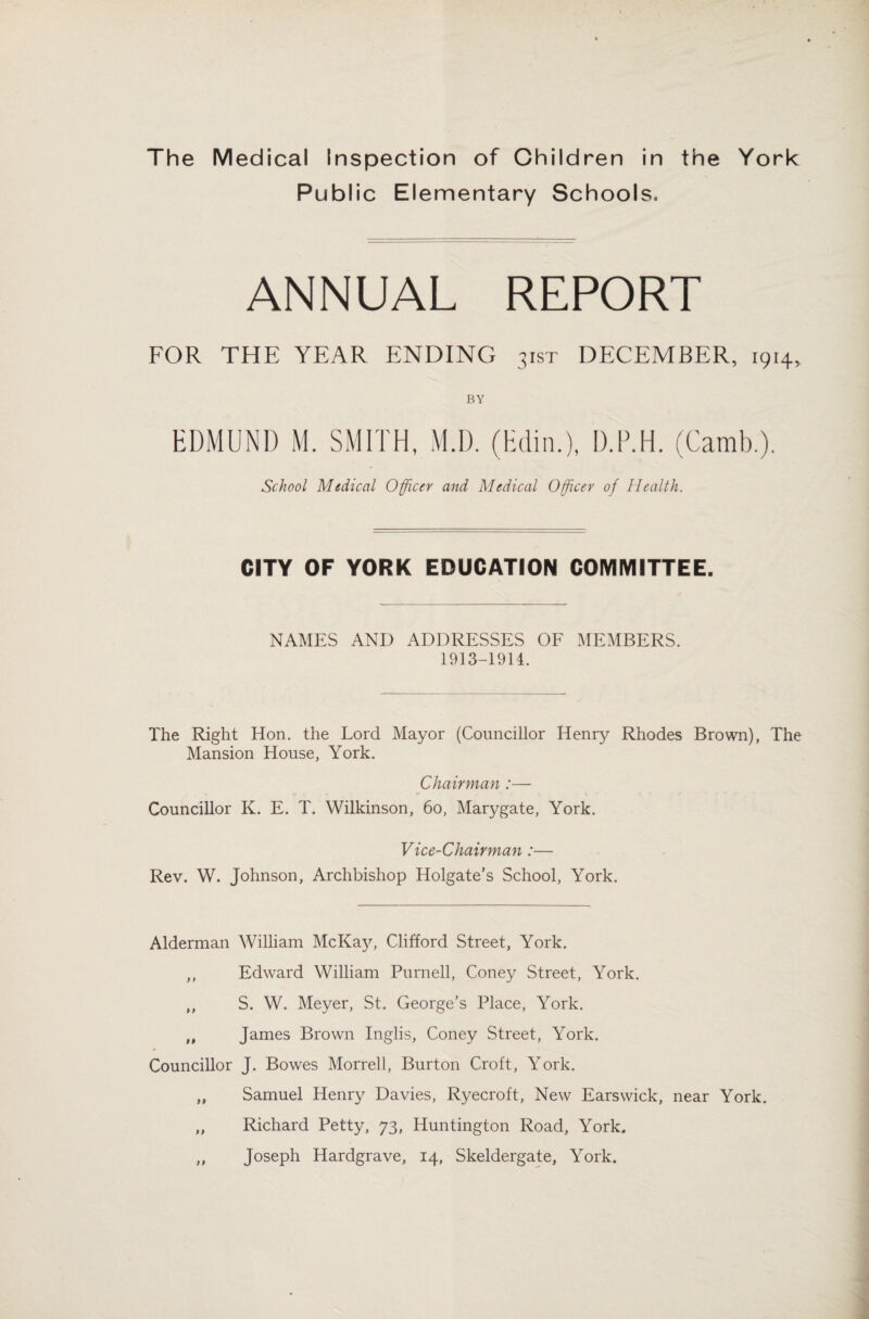 Public Elementary Schools. ANNUAL REPORT FOR THE YEAR ENDING 3ist DECEMBER, 1914, BY EDMUND M. SMITH, M.D. (Edin.), D.P.H. (Camb.). School Medical Officer and Medical Officer of Health. CITY OF YORK EDUCATION COMMITTEE. NAMES AND ADDRESSES OF MEMBERS. 1913-1914. The Right Hon. the Lord Mayor (Councillor Henry Rhodes Brown), The Mansion House, York. Chairman :— Councillor K. E. T. Wilkinson, 60, Marygate, York. Vice-Chairman:— Rev. W. Johnson, Archbishop Holgate’s School, York. Alderman William McKay, Clifford Street, York. ,, Edward William Purnell, Coney Street, York. ,, S. W. Meyer, St. George’s Place, York. „ James Brown Inglis, Coney Street, York. Councillor J. Bowes Morrell, Burton Croft, York. „ Samuel Henry Davies, Ryecroft, New Earswick, near York. „ Richard Petty, 73, Huntington Road, York. ,, Joseph Hardgrave, 14, Skeldergate, York.