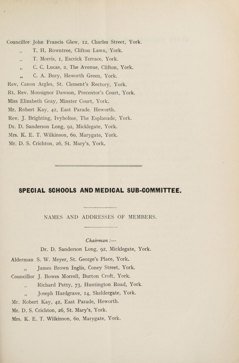 Councillor John Francis Glew, 12, Charles Street, York. „ T. H. Rowntree, Clifton Lawn, York. ,, T. Morris, 1, Escrick Terrace, York. „ C. C. Lucas, 2, The Avenue, Clifton, York. „ C. A. Bury, Heworth Green, York. Rev. Canon Argles, St. Clement's Rectory, York. Rt. Rev. Monsignor Dawson, Precentor's Court, York. Miss Elizabeth Gray, Minster Court, York. Mr. Robert Kay, 42, East Parade; Heworth. Rev. J. Brighting, Ivyholme, The Esplanade, York. Dr. D. Sanderson Long, 92, Micklegate, York. Mrs. K. E. T. Wilkinson, 60, Marygate, York. Mr. D. S. Crichton, 26, St. Mary's, York. SPECIAL SCHOOLS AND MEDICAL SUB-COMMITTEE. NAMES AND ADDRESSES OF MEMBERS. Chairman:— Dr. D. Sanderson Long, 92, Micklegate, York. Alderman S. W. Meyer, St. George’s Place, York. „ James Brown Inglis, Coney Street, York. Councillor J. Bowes Morrell, Burton Croft, York. Richard Petty, 73, Huntington Road, York. ,, Joseph Hardgrave, 14, Skeldergate, York. Mr. Robert Kay, 42, East Parade, Heworth. Mr. D. S. Crichton, 26, St. Mary’s, York. Mrs. K. E. T. Wilkinson, 60, Marygate, York.