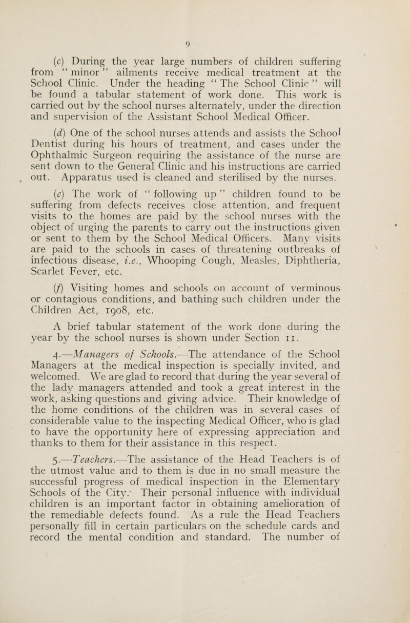 (c) During the year large numbers of children suffering from “ minor” ailments receive medical treatment at the School Clinic. Under the heading “ The School Clinic ” will be found a tabular statement of work done. This work is carried out bv the school nurses alternately, under the direction and supervision of the Assistant School Medical Officer. (d) One of the school nurses attends and assists the School Dentist during his hours of treatment, and cases under the Ophthalmic Surgeon requiring the assistance of the nurse are sent down to the General Clinic and his instructions are carried . out. Apparatus used is cleaned and sterilised by the nurses. (e) The work of “ following up ” children found to be suffering from defects receives close attention, and frequent visits to the homes are paid by the school nurses with the object of urging the parents to carry out the instructions given or sent to them by the School Medical Officers. Many visits are paid to the schools in cases of threatening outbreaks of infectious disease, i.e., Whooping Cough, Measles, Diphtheria, Scarlet Fever, etc. (/) Visiting homes and schools on account of verminous or contagious conditions, and bathing such children under the Children Act, 1908, etc. A brief tabular statement of the work done during the year by the school nurses is shown under Section 11. 4. —Managers of Schools.—The attendance of the School Managers at the medical inspection is specially invited, and welcomed. We are glad to record that during the year several of the lady managers attended and took a great interest in the work, asking questions and giving advice. Their knowledge of the home conditions of the children was in several cases of considerable value to the inspecting Medical Officer, who is glad to have the opportunity here of expressing appreciation and thanks to them for their assistance in this respect. 5. —Teachers.—The assistance of the Head Teachers is of the utmost value and to them is due in no small measure the successful progress of medical inspection in the Elementary Schools of the City.' Their personal influence with individual children is an important factor in obtaining amelioration of the remediable defects found. As a rule the Head Teachers personally fill in certain particulars on the schedule cards and record the mental condition and standard. The number of