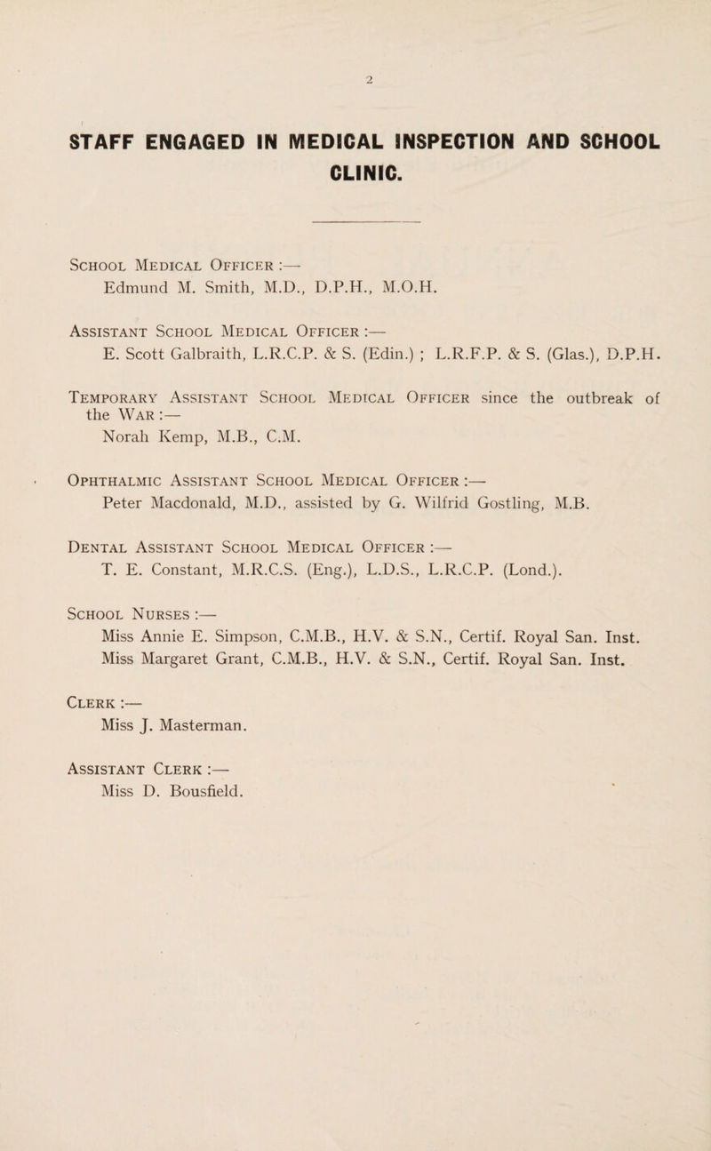 STAFF ENGAGED IN MEDICAL INSPECTION AND SCHOOL CLINIC. School Medical Officer :— Edmund M. Smith, M.D., D.P.H., M.O.H. Assistant School Medical Officer :— E. Scott Galbraith, L.R.C.P. & S. (Edin.) ; L.R.F.P. & S. (Glas.), D.P.H. Temporary Assistant School Medical Officer since the outbreak of the War :— Norah Kemp, M.B., C.M. Ophthalmic Assistant School Medical Officer :— Peter Macdonald, M.D., assisted by G. Wilfrid Gostling, M.B. Dental Assistant School Medical Officer :— T. E. Constant, M.R.C.S. (Eng.), L.D.S., L.R.C.P. (Lond.). School Nurses :— Miss Annie E. Simpson, C.M.B., H.V. & S.N., Certif. Royal San. Inst. Miss Margaret Grant, C.M.B., H.V. & S.N., Certif. Royal San. Inst. Clerk :— Miss J. Masterman. Assistant Clerk :— Miss D. Bousfield.