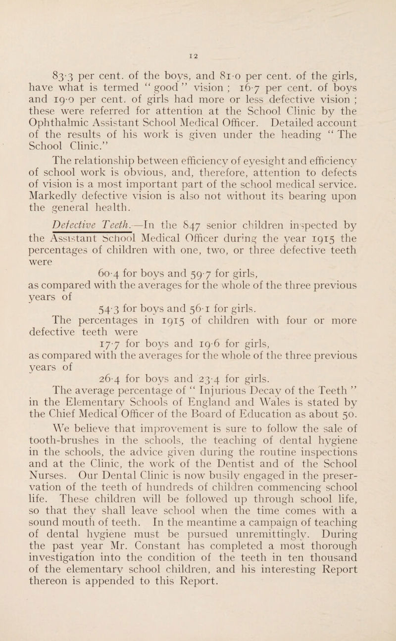 83-3 Per cent, of the boys, and 81-o per cent, of the girls, have what is termed “ good ” vision ; 16-7 per cent, of boys and 19-0 per cent, of girls had more or less defective vision ; these were referred for attention at the School Clinic by the Ophthalmic Assistant School Medical Officer. Detailed account of the results of his work is given under the heading “ The School Clinic.” The relationship between efficiency of eyesight and efficiency of school work is obvious, and, therefore, attention to defects of vision is a most important part of the school medical service. Markedly defective vision is also not without its bearing upon the general health. Defective Teeth. — In the 847 senior children inspected by the Assistant School Medical Officer during the year 1915 the percentages of children with one, two, or three defective teeth were 60-4 for boys and 59-7 for girls, as compared with the averages for the whole of the three previous years of 54 3 for boys and 56-1 for girls. The percentages in 1915 of children with four or more defective teeth were 17-7 for boys and 19-6 for girls, as compared with the averages for the whole of the three previous years of 26-4 for boys and 23-4 for girls. The average percentage of “ Injurious Decay of the Teeth ” in the Elementary Schools of England and Wales is stated by the Chief Medical Officer of the Board of Education as about 50. We believe that improvement is sure to follow the sale of tooth-brushes in the schools, the teaching of dental hygiene in the schools, the advice given during the routine inspections and at the Clinic, the work of the Dentist and of the School Nurses. Our Dental Clinic is now busily engaged in the preser¬ vation of the teeth of hundreds of children commencing school life. These children will be followed up through school life, so that they shall leave school when the time comes with a sound mouth of teeth. In the meantime a campaign of teaching of dental hygiene must be pursued unremittingly. During the past year Mr. Constant has completed a most thorough investigation into the condition of the teeth in ten thousand of the elementary school children, and his interesting Report thereon is appended to this Report.