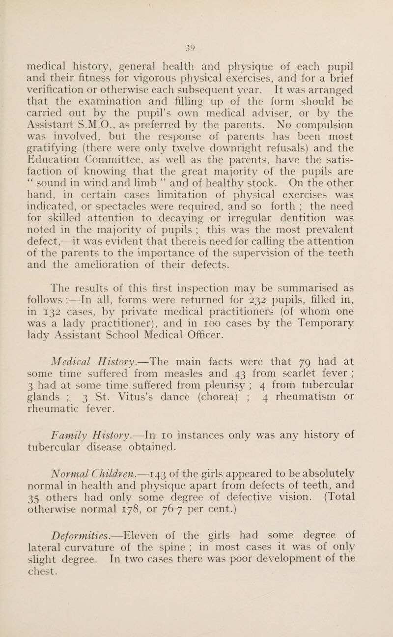 medical history, general health and physique of each pupil and their fitness for vigorous physical exercises, and for a brief verification or otherwise each subsequent year. It was arranged that the examination and filling up of the form should be carried out by the pupil’s own medical adviser, or by the Assistant S.M.O., as preferred by the parents. No compulsion was involved, but the response of parents has been most gratifying (there were only twelve downright refusals) and the Education Committee, as well as the parents, have the satis¬ faction of knowing that the great majority of the pupils are “ sound in wind and limb ” and of healthy stock. On the other hand, in certain cases limitation of physical exercises was indicated, or spectacles were required, and so forth ; the need for skilled attention to decaying or irregular dentition was noted in the majority of pupils ; this was the most prevalent defect,—it was evident that there is need for calling the attention of the parents to the importance of the supervision of the teeth and the amelioration of their defects. The results of this first inspection may be summarised as follows :—In all, forms were returned for 232 pupils, filled in, in 132 cases, by private medical practitioners (of whom one was a lady practitioner), and in 100 cases by the Temporary lady Assistant School Medical Officer. Medical History.—The main facts were that 79 had at some time suffered from measles and 43 from scarlet fever ; 3 had at some time suffered from pleurisy ; 4 from tubercular glands ; 3 St. Vitus’s dance (chorea) ; 4 rheumatism or rheumatic fever. Family History.—-In 10 instances only was any history of tubercular disease obtained. Normal Children.—143 of the girls appeared to be absolutely normal in health and physique apart from defects of teeth, and 35 others had only some degree of defective vision. (Total otherwise normal 178, or 76 7 per cent.) Deformities.—Eleven of the girls had some degree of lateral curvature of the spine ; in most cases it was of only slight degree. In two cases there was poor development of the chest.