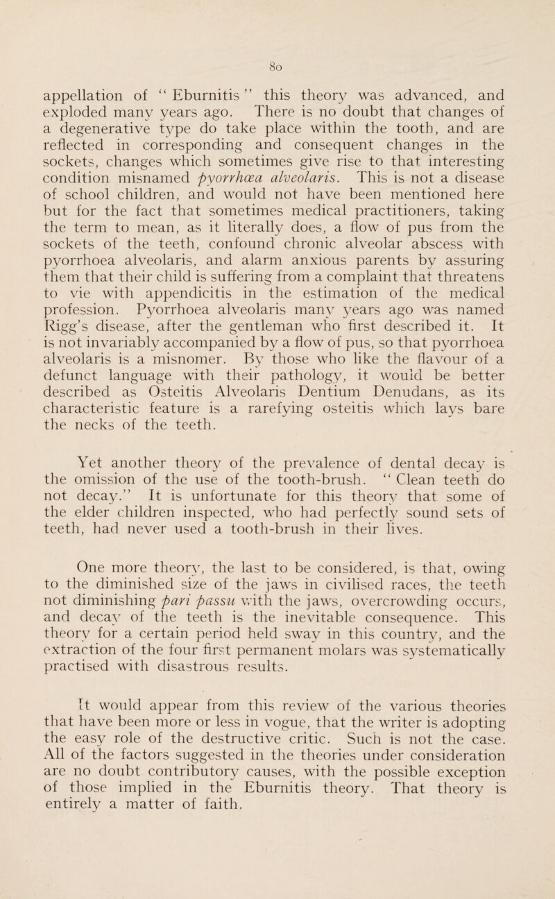 appellation of “ Eburnitis ” this theory was advanced, and exploded many years ago. There is no doubt that changes of a degenerative type do take place within the tooth, and are reflected in corresponding and consequent changes in the sockets, changes which sometimes give rise to that interesting condition misnamed pyorrhoea alveolar is. This is not a disease of school children, and would not have been mentioned here but for the fact that sometimes medical practitioners, taking the term to mean, as it literally does, a flow of pus from the sockets of the teeth, confound chronic alveolar abscess with pyorrhoea alveolaris, and alarm anxious parents by assuring them that their child is suffering from a complaint that threatens to vie with appendicitis in the estimation of the medical profession. Pyorrhoea alveolaris many years ago was named Rigg’s disease, after the gentleman who first described it. It is not invariably accompanied by a flow of pus, so that pyorrhoea alveolaris is a misnomer. By those who like the flavour of a defunct language with their pathology, it would be better described as Osteitis Alveolaris Dentium Denudans, as its characteristic feature is a rarefying osteitis which lays bare the necks of the teeth. Yet another theory of the prevalence of dental decay is the omission of the use of the tooth-brush. “ Clean teeth do not decay.” It is unfortunate for this theory that some of the elder children inspected, who had perfectly sound sets of teeth, had never used a tooth-brush in their lives. One more theory, the last to be considered, is that, owing to the diminished size of the jaws in civilised races, the teeth not diminishing pari passu with the jaws, overcrowding occurs, and decay of the teeth is the inevitable consequence. This theory for a certain period held sway in this country, and the extraction of the four first permanent molars was systematically practised with disastrous results. It would appear from this review of the various theories that have been more or less in vogue, that the writer is adopting the easy role of the destructive critic. Such is not the case. All of the factors suggested in the theories under consideration are no doubt contributory causes, with the possible exception of those implied in the Eburnitis theory. That theory is entirely a matter of faith.