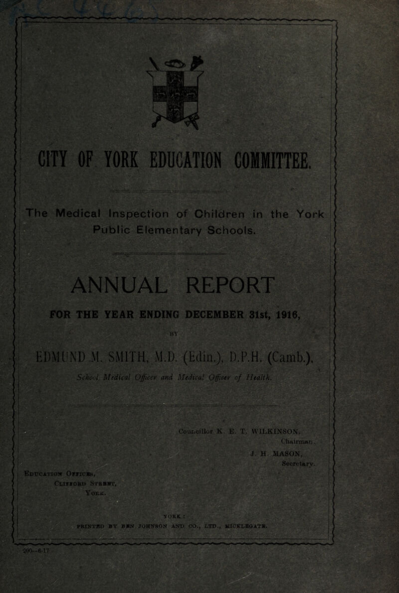 CITY OF YORK EDUCATION COMMITTEE. 11111 rr— ---rr—• r- V ..«afe$S2Si'fc: ■ ' m The Medical Inspection of Children in the York Public Elementary Schools. ■ m : FOR THE YEAR ENDING DECEMBER 31st, 1916, V' (' Shi BY . 3- ' W- EDMUND M. SMITH, M.D. School Medical Officer and Medical Officer of Health. • m •/I saMW i ,■ & I J*-; fi’ifZ&OVi' ' ••aK‘1 ■ •:.v >' '• '/.t vvfe fiSr* ^ ' 'N iH ' Wmm - -rv‘Wv ‘ *:> ■ % ■ • ;'. -■ .'C' •■ n».V, m. ’ m Councillor K. E. T. WILKINSON, wSfimm • y ft,.-'.:, f'••• ■- ■ ■ 8i«a