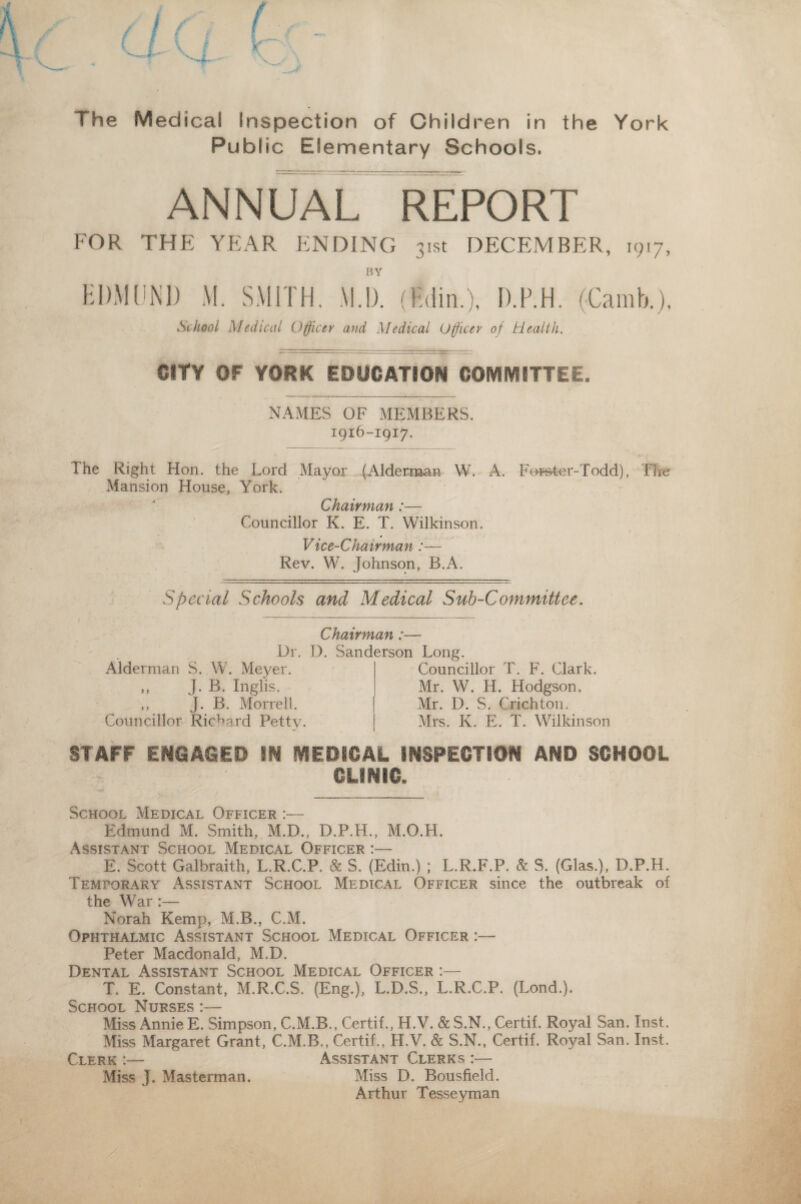 The Medical Inspection of Children in the York Public Elementary Schools. ANNUAL REPORT FOR THE YEAR ENDING 31st DECEMBER, 1917, BY HDMCNl) M. SMITH. M.I). (Tdin.). D.F.H. (Camb.), School Medical Officer and Medical Ufficer of Health. CITY OF YORK EDUCATION COMMITTEE. NAMES OF MEMBERS. 1916-1917. The Right Hon. the Lord Mayor (Aldernaan W. A. For&ter-Todd), Tlit? Mansion House, York. Chairman:— Councillor K. E. T. Wilkinson. Vice-Chairman:— Rev. W. Johnson, B.A. Special Schools and Medical Sub-Committee. Chairman:— Dr. D. Sanderson Long. Alderman S. W. Meyer. ,, J. B. Inglis, ,, J* B. Morrell. Councillor Richard Petty. Councillor T. F. Clark. Mr. W. H. Hodgson. Mr. D. S. Crichton. Mrs. K. E. T. Wilkinson STAFF ENGAGED IN MEDICAL iNSPECTiON AND SCHOOL CLINIC. School Medical Officer :— Edmund M. Smith, M.D., D.P.H., M.O.H. Assist.ant School Medical Officer :— E. Scott Galbraith, L.R.C.P. & S. (Edin.) ; L.R.F.P. & S. (Glas.), D.P.H. Temporary Assistant School Medical Officer since the outbreak of the War:— Norah Kemp, M.B., C.M. Ophthalmic Assistant School Medical Officer :— Peter Macdonald, M.D. Dental Assistant School Medical Officer :— T. E. Constant, M.R.C.S. (Eng.), L.D.S., L.R.C.P. (Lond.). School Nurses *_ Miss Annie E. Simpson, C.M.B., Certif., H.V. & S.N., Certif. Royal San. Inst. Miss Margaret Grant, C.M.B., Certif., H.V. & S.N., Certif. Royal San. Inst. Clerk :— Assistant Clerks :— Miss J. Masterman. Miss D. Bousfield. Arthur Tesseyman