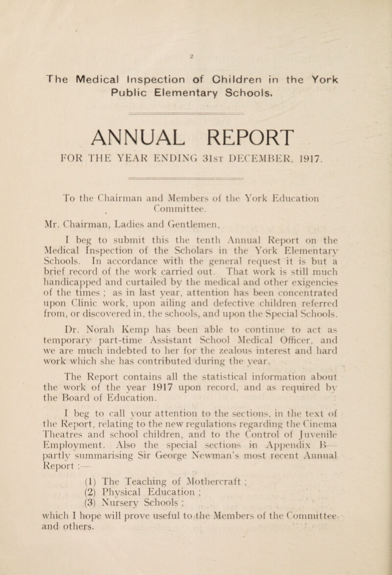 Public Elementary Schools. ANNUAL REPORT FOR THE YEAR ENDLNG 31st DECEMBER, 1917. To the Chairman and Members of the York Education Committee. Mr. Chairman, Ladies and Gentlemen, I beg to submit this the tenth Annual Report on the Medical Inspection of the Scholars in the York Elementary' Schools. In accordance with the general request it is but a brief record of the work carried out. Tliat work is still much handicapped and curtailed by the medical and other exigencies of the times ; as in last year, attention has been concentrated upon Clinic work, upon ailing and defective children referred from, or discovered in, the schools, and upon the Special Schools. Dr. Norah Kemp has been able to continue to act as temporary part-time Assistant School Medical Officer, and we are much indebted to her for the zealous interest and hard work which she has contributed during the year. The Report contains all the statistical information about the work of the year 1917 upon record, and as required b\' the Board of Education. I beg to call your attention to the sections, in the text of tlie Report, relating to the new regulations regarding the Cinema theatres and school children, and to the Control of juvenile Employment. Also the special sections i-n Appendix B- partly summarising Sir George Newman’s most recent Annual Report :— (1) The Teaching of Motliercraft ; (2) Physical Education ; ' • (3) Nursery Schools ; . . ^ ' wliich I hope will prove useful to the Members of the Committee- and others. ’ ’