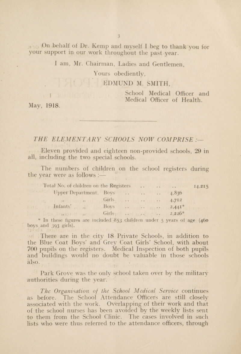 On behalf of Dr. Kemp and myself I beg to thank you for your support in our work throughout the past year. 1 am, Mr. Chairman, Ladies and Gentlemen, Yours obediently, EDMUND M. SMITH, School Medical Officer and Medical Officer of Health. May, 1918. THE ELEMENTARY SCHOOLS NOW COMPRISE Eleven provided and eighteen non-provided schools, 29 in all, including the two special schools. The numbers of children on the school registers during the year were as follows :— Total No. of children on the Registers .. .. .. 14.215 Upper J3epartment, Boys ,, ,, Girls Infants’ Boys Girls In these hgures are included 1853 children under 5 years of age (460 boys and 393 girls). There are in the city 18 Private Schools, in addition to the Blue Coat Boys’ and Grey Coat Girls’ School, with about 700 pupils on the registers. Medical Inspection of both pupils and buildings would no doubt be valuable in those schools also. Park Grove was the only school taken over by the military authorities during the year. The Organisation of the School Medical Service continues as before. The School Attendance Officers are still closely associated with the work. Overlapping of their work and that of the school nurses has been avoided by the weekly lists sent to them from the School Clinic. The cases involved in such lists who were thus referred to the attendance officers, through