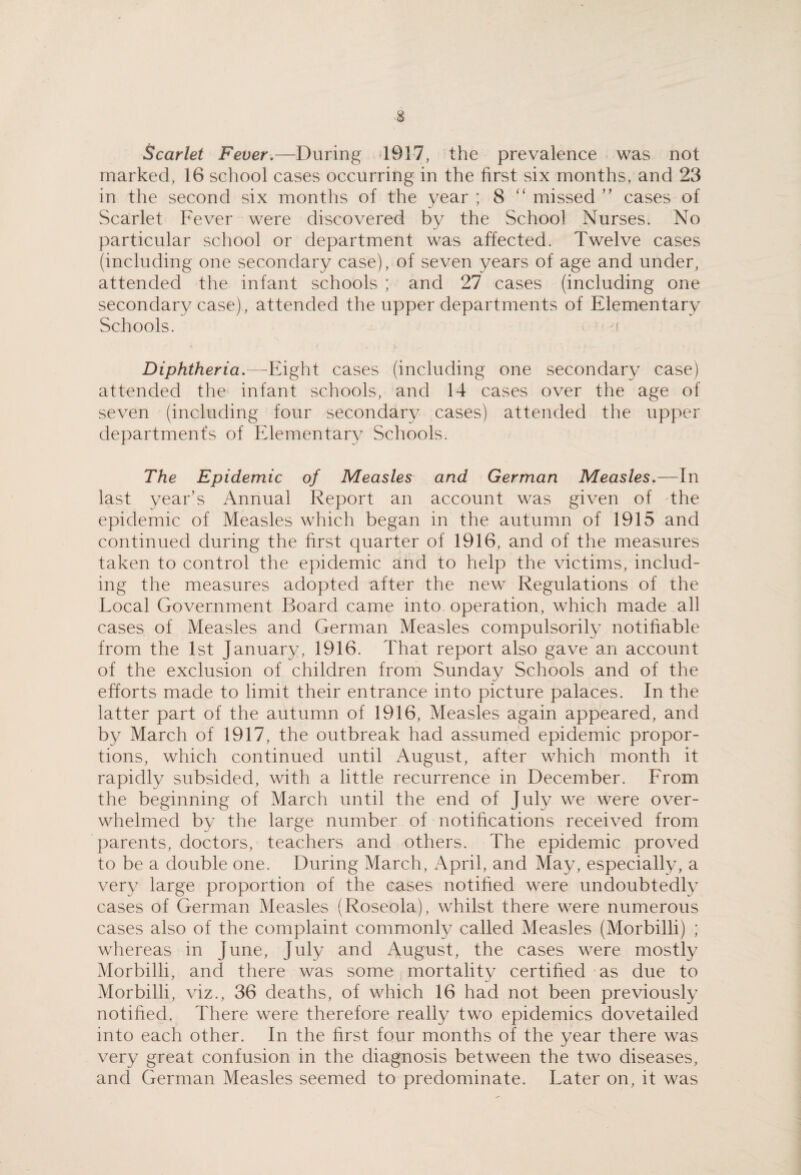 Scarlet Fever,—During 1917, the prevalence was not marked, 16 school cases occurring in the first six months, and 23 in the second six months of the year ; 8 “ missed ’’ cases of Scarlet Fever were discovered bv the School Nurses. No particular school or department was affected. Twelve cases (including one secondary case), of seven years of age and under, attended the infant schools ; and 27 cases (including one secondary case), attended the upper departments of Elementary Schools. f Diphtheria,—Eight cases (including one secondary case) attended the infant schools, and 14 cases over the age of seven (including four secondary cases) attended the upper departments of Elementary Schools. The Epidemic of Measles and German Measles,—In last year’s Annual Report an account was given of the epidemic of Measles which began in the autumn of 1915 and continued during the first quarter of 1916, and of the measures taken to control the epidemic and to help the victims, includ¬ ing the measures adopted after the new Regulations of the Local Government Board came into operation, which made all cases of Measles and German Measles compulsorily notifiable from the 1st January, 1916. That report also gave an account of the exclusion of children from Sunday Schools and of the efforts made to limit their entrance into picture palaces. In the latter part of the autumn of 1916, Measles again appeared, and by March of 1917, the outbreak had assumed epidemic propor¬ tions, which continued until August, after which month it rapidly subsided, with a little recurrence in December. From the beginning of March until the end of July we were over¬ whelmed by the large number of notifications received from parents, doctors, teachers and others. The epidemic proved to be a double one. During March, April, and May, especially, a very large proportion of the cases notified were undoubtedly cases of German Measles (Roseola), whilst there were numerous cases also of the complaint commonly called Measles (Morbilli) ; whereas in June, July and August, the cases were mostly Morbilli, and there was some mortality certified as due to Morbilli, viz., 36 deaths, of which 16 had not been previously notified. There were therefore really two epidemics dovetailed into each other. In the first four months of the year there was very great confusion in the diagnosis between the two diseases, and German Measles seemed to predominate. Later on, it was