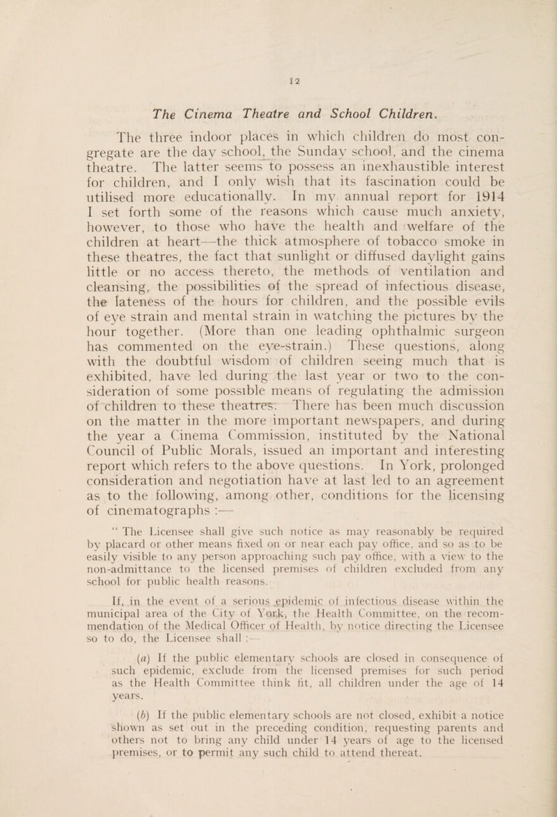 The Cinema Theatre and School Children. The three indoor places in which children do most con¬ gregate are the day school^ the Sunday school, and the cinema theatre. The latter seems to possess an inexhaustible interest for children, and I only wish that its fascination could be utilised more educationally. In my annual report for 1914 I set forth some of the reasons which cause much anxiety, however, to those who have the health and 'welfare of the children at heart—the thick atmosphere of tobacco smoke in these theatres, the fact that sunlight or diffused daylight gains little or no access thereto, the methods of ventilation and cleansing, the possibilities of the spread of infectious disease, the lateness of the hours for children, and the possible evils of eye strain and mental strain in watching the pictures by the hour together. (More than one leading ophthalmic surgeon has commented on the eye-strain.) Tliese questions, along with the doubtful wisdom of children seeing much that is exhibited, have led during the last year or two to the con¬ sideration of some possible means of regulating the admission of children to these theatres. There has been much discussion on the matter in the more important newspapers, and during the year a Cinema Commission, instituted by the National Council of Public Morals, issued an important and interesting report which refers to the above questions. In York, prolonged consideration and negotiation have at last led to an agreement as to the following, among other, conditions for the licensing of cinematographs :— “ The Licensee shall give such notice as may reasonably be required by placard or other means fixed on or near each pay office, and so as to be easily visible to any person approaching such pay office, with a view to the non-admittance to the licensed premises of children excluded from any school for public health reasons. If, in the event of a serious epidemic of infectious disease within the municipal area of the City of York, the Health Committee, on the recom¬ mendation of the Medical Officer of Health, by notice directing the Licensee so to do, the Licensee shall : — (a) If the public elementary schools are closed in consequence of such epidemic, exclude from the licensed premises for such period as the Health Committee think fit, all children under the age of 14 years. (b) If the public elementary schools are not closed, exhibit a notice shown as set out in the preceding condition, requesting parents and others not to bring any child under 14 3^ears of age to the licensed premises, or to permit any such child to attend thereat.