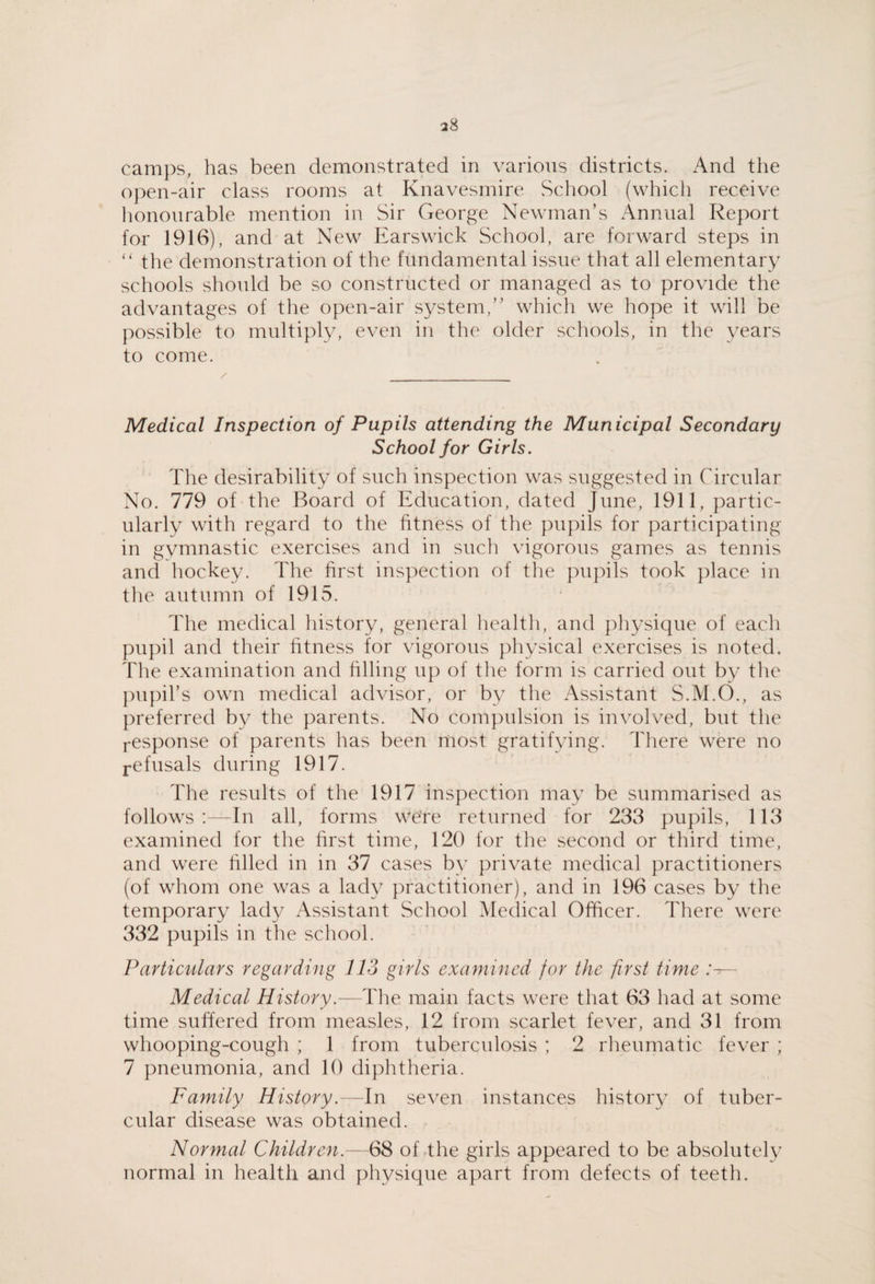 camps, has been demonstrated in various districts. And the open-air class rooms at Knavesmire School (which receive honourable mention in Sir George Newman’s Annual Report for 1916), and at New Ears wick School, are forward steps in the demonstration of the fundamental issue that all elementary schools should be so constructed or managed as to provide the advantages of the open-air system,” which we hope it will be possible to multiply, even in the older schools, in the years to come. Medical Inspection of Pupils attending the Municipal Secondary School for Girls. The desirability of such inspection was suggested in Circular No. 779 of the Board of Education, dated June, 1911, partic¬ ularly with regard to the fitness of the pupils for participating in gymnastic exercises and in such vigorous games as tennis and hockey. The first inspection of the pujfils took place in the autumn of 1915. The medical liistory, general health, and physique of each pupil and their fitness for vigorous physical exercises is noted. The examination and filling up of the form is carried out by the ])upirs own medical advisor, or by the Assistant S.M.O., as preferred by the parents. No compulsion is involved, but the response of parents has been most gratifying. There were no j-efusals during 1917. The results of the 1917 inspection may be summarised as follows:—In all, forms were returned for 233 pupils, 113 examined for the first time, 120 for the second or third time, and were filled in in 37 cases by private medical practitioners (of whom one was a lady practitioner), and in 196 cases by the temporary lady Assistant School Medical Officer. There were 332 pupils in the school. Particulars regarding 113 girls examined for the first time — Medical History.—The main facts were that 63 had at some time suffered from measles, 12 from scarlet fever, and 31 from whooping-cough ; 1 from tuberculosis ; 2 rheumatic fever ; 7 pneumonia, and 10 diphtheria. Family History.—In seven instances history of tuber¬ cular disease was obtained. Normal Children.—68 of the girls appeared to be absolutely normal in health and physique apart from defects of teeth.
