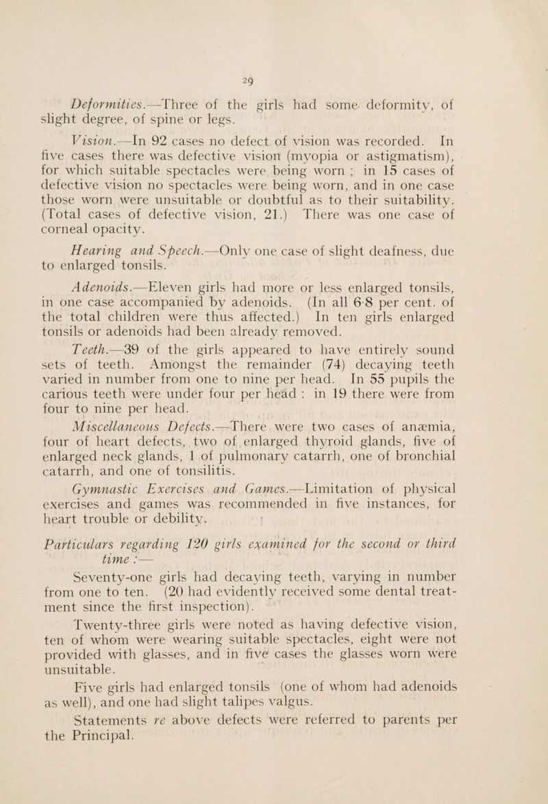 Deformities.—■Three of the girls had some- deformity, of slight degree, of spine or legs. Vision.—In 92 cases no defect of vision was recorded. In live cases there was defective vision (myopia or astigmatism), for which suitable spectacles were being worn ; in 15 cases of defective vision no spectacles were being worn, and in one case those worn were unsuitable or doubtful as to their suitability. (Total cases of defective vision, 21.) There was one case of corneal opacity. Hearing and Speech.—Ox\\y one case of slight deafness, due to enlarged tonsils. Adenoids.—Wwon girls had more or less enlarged tonsils, in one case accompanied by adenoids. (In all 6-8 per cent, of the total children were thus affected.) In ten girls enlarged tonsils or adenoids had been already removed. Teeth.—39 of the girls appeared to have entirely sound sets of teeth. Amongst the remainder (74) decaying teeth varied in number from one to nine per head. In 55 pupils the carious teeth were under four per head : in 19 there were from four to nine per liead. Miscellaneous Defects.—There were two cases of anaemia, four of heart defects, two of enlarged thyroid glands, five of enlarged neck glands, 1 of pulmonary catarrh, one of bronchial catarrh, and one of tonsilitis. Gymnastic Exercises and Games.—Limitation of physical exercises and games was recommended in five instances, for heart trouble or debility. Particulars regarding 120 girls examined for the second or third time :— Seventy-one girls had decaying teeth, varying in number from one to ten. (20 had evidently received some dental treat¬ ment since the first inspection). Twenty-three girls were noted as having defective vision, ten of whom were wearing suitable spectacles, eight were not provided with glasses, and in five cases the glasses worn were unsuitable. Five girls had enlarged tonsils (one of whom had adenoids as well), and one had slight talipes valgus. Statements re above defects were referred to parents per the Principal.