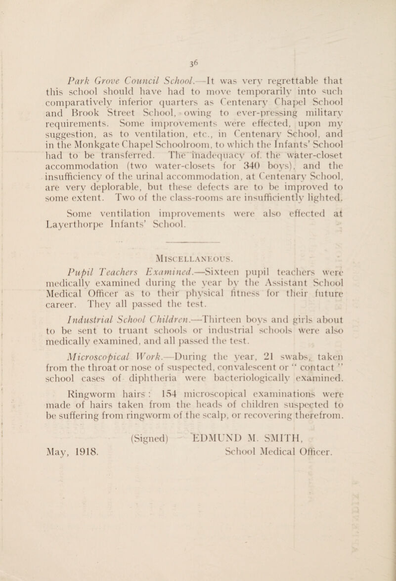 Park Grove Council School.—It was very regrettable that this school should have had to move temporarily into such comparatively inferior quarters as Centenary Chapel School and Brook Street School, owing to ever-pressing military requirements. Some improvements were effected, upon my suggestion, as to ventilation, etc., in Centenary School, and in the Monkgate Chapel Schoolroom, to which the Infants’ School had to be transferred. The ihadequacv of. the water-closet accommodation (two water-closets for 340 bo^/s), and the insufficiency of the urinal accommodation, at Centenary School, are very deplorable, but these defects are to be improved to some extent. Two of the class-rooms are insufficiently lighted. Some ventilation improvements were also effected at Layerthorpe Infants’ School. Miscellaneous. Pupil Teachers Examined.—Sixteen pupil teachers were medically examined during the ^^ear by the Assistant School Medical Officer as to their physical htness for their future career. They all passed the test. Industrial School Children.—^Thirteen boys and girls about to be sent to truant schools or industrial schools were also medically examined, and all passed the test. Microscopical ITcr/?.—During the 3^ear, 21 swabs, taken from the throat or nose of suspected, convalescent or “ contact ” school cases of diphtheria were bacteriologically examined. Ringworm hairs : 154 microscopical examinations were made of hairs taken from the heads of children suspected to be suffering from ringworm of the scalp, or recovering therefrom. (Signed) EDMUND M. SMITH, School Medical Officer. May, 1918.