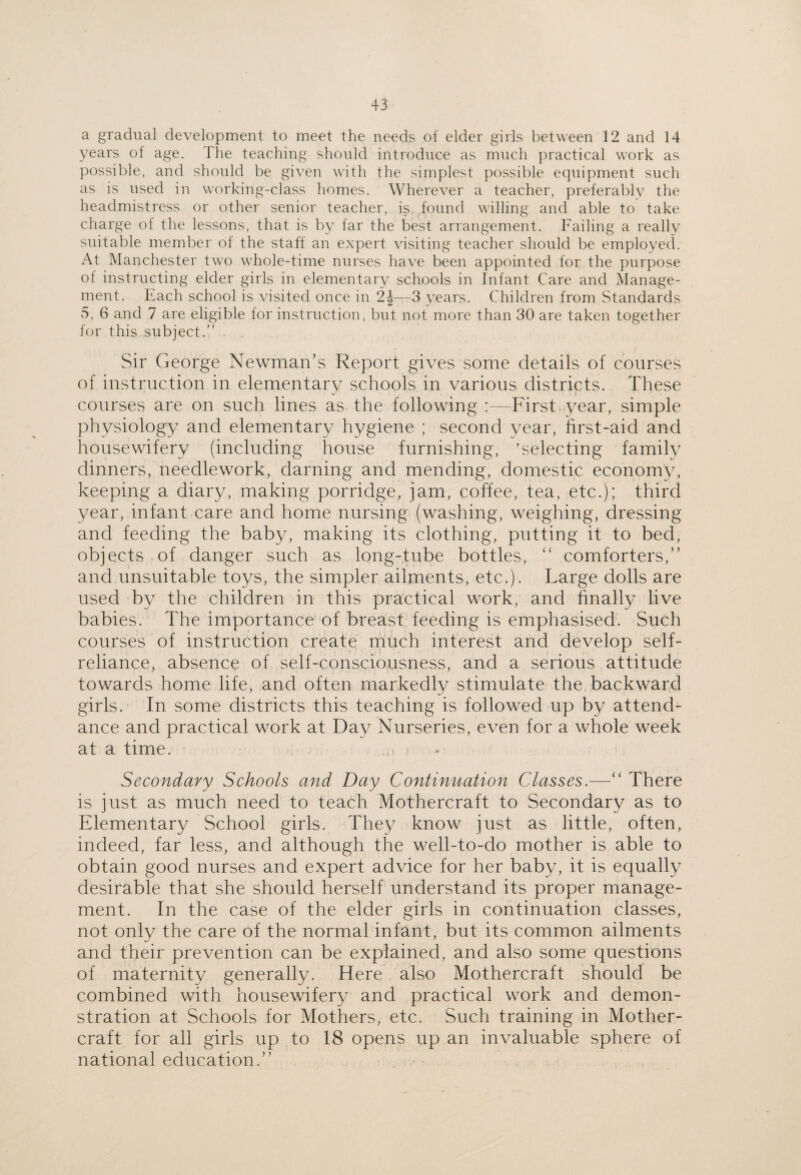 a gradual development to meet the needs of elder girls between 12 and 14 years ol age. The teaching should introduce as much practical work as possible, and should be given with the simplest possible equipment such as is used in working-class homes. Wherever a teacher, preferably the headmistress or other senior teacher, is found willing and able to take charge ot the lessons, that is by far the best arrangement. Failing a really suitable member of the staff an expert visiting teacher should be employed. At Manchester two whole-time nurses have been appointed for the purpose ot instructing elder girls in elementary schools in Infant Care and Manage¬ ment. Each school is visited once in 2|—3 years. Children from Standards 5, 6 and 7 are eligible for instruction, but not more than 30 are taken together for this subject.” Sir George Newman’s Report gives some details of courses of instruction in elementary schools in various districts. These courses are on such lines as the following :—First year, simple physiology and elementary hygiene ; second year, first-aid and housewifery (including house furnishing, ‘selecting family dinners, needlework, darning and mending, domestic economy, keeping a diary, making porridge, jam, coffee, tea, etc.); third year, infant care and home nursing (washing, weighing, dressing and feeding the baby, making its clothing, putting it to bed, objects of danger such as long-tube bottles, “ comforters,” and unsuitable toys, the simpler ailments, etc.). Large dolls are used by the children in this practical work, and finally live babies. The importance of breast feeding is emphasised. Such courses of instruction create much interest and develop self- reliance, absence of self-consciousness, and a serious attitude towards home life, and often markedly stimulate the backward girls. In some districts this teaching is followed up by attend¬ ance and practical work at Day Nurseries, even for a whole week at a time. Secondary Schools and Day Continuation Classes.—” There is just as much need to teach Mothercraft to Secondary as to Elementary School girls. They know just as little, often, indeed, far less, and although the well-to-do mother is able to obtain good nurses and expert advice for her baby, it is equally desirable that she should herself understand its proper manage¬ ment. In the case of the elder girls in continuation classes, not only the care of the normal infant, but its common ailments and their prevention can be explained, and also some questions of maternity generally. Here also Mothercraft should be combined with housewifery and practical work and demon¬ stration at Schools for Mothers, etc. Such training in Mother¬ craft for all girls up to 18 opens up an invaluable sphere of national education.”