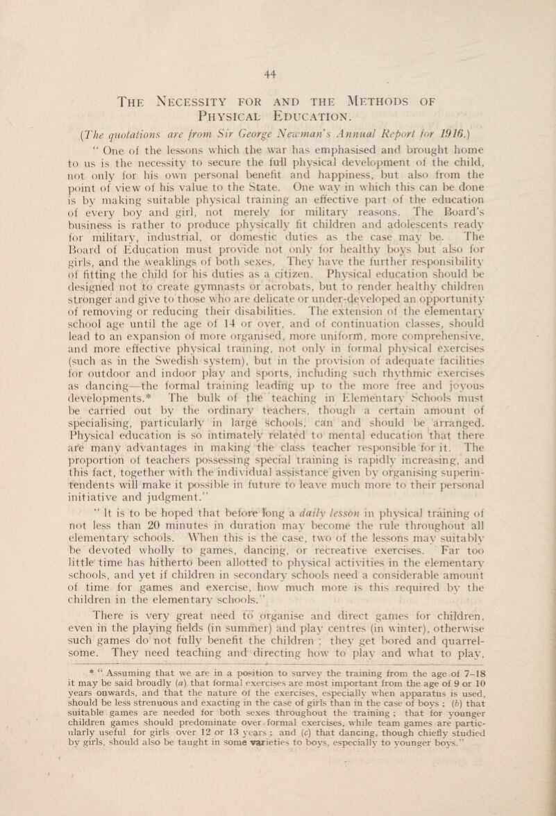 The Necessity for and the Methods of Physical Education. (The quotations are from Sir George Newman s Annual Report for 1916.) “ One of the lessons which the war has emphasised and brought home to us is the necessity to secure the full physical development of the child, not only for his own personal benefit and happiness, but also from the point of view of his value to the State. One way in which this can be done is by making suitable physical training an effective part of the education of every boy and girl, not merely for military reasons. The Board’s business is rather to produce physically fit children and adolescents ready for military, industrial, or domestic duties as the case may be. The Ifoard of Education must provide not only for healthy boys but also for girls, and the weaklings of both sexes. They have the further responsibilit}^ of fitting the child for his duties as a citizen. Physical education should be designed not to create gymnasts or acrobats, but to render healthy children stronger and give to those who are delicate or under-developed an opportunity of removing or reducing their disabilities. The extension of the elementary school age until the age of 14 or over, and of continuation classes, should lead to an expansion of more organised, more uniform, more comprehensive, and more effective physical training, not only in formal physical exercises (such as in the Swedish system), but in the provision of adequate facilities for outdoor and indoor play and sports, including such rhythmic exercises as dancing—the formal training leading up to the more free and joyous developments.* The bulk of the Teaching in Elementary Schools must be carried out by the ordinary teachers, though a certain amount of specialising, particularly in large schools, can and should be arranged. Physical education is so intimately related to mental education 'that there are many advantages in making the class teacher responsible for it. The proportion of teachers possessing special training is rapidly increasing, and this fact, together with the individual assistance given by organising superin¬ tendents will make it possible in future to leave much more to their personal initiative and judgment.” ” It is to be hoped that before long a daily lesson in physical training of not less than 20 minutes in duration may become the rule throughout all elementary schools. Wlien this is the case, two of the lessons may suitabh’ be devoted wholly to games, dancing, or recreative exercises. Far too little time has hitherto been allotted to physical activities in the elementary schools, and yet if children in secondary schools need a considerable amount of time for games and exercise, how much more is this required by the children in the elementary schools.” There is very great need to' organise and direct games for children, even in the playing fields (in summer) and play centres (in winter), otherwise such games do not fully benefit the children ; they get bored and quarrel¬ some. They need teaching and directing how to play and what to play, * “ Assuming that we are in a position to survey the training from the age of 7-18 it may be said broadly (a) that formal exercises are most important from the age of 9 or 10 years onwards, and that the nature of the exercises, especially when apparatus is used, should be less strenuous and exacting in the case of girls than in the case of boys ; (6) that suitable games are needed for both sexes throughout the training ; that for younger children games should predominate over formal exercises, while team games are partic¬ ularly useful for girls over 12 or 13 years ; and (c) that dancing, though chiefly studied by girls, should also be taught in some varieties to boys, especially to younger boys.”