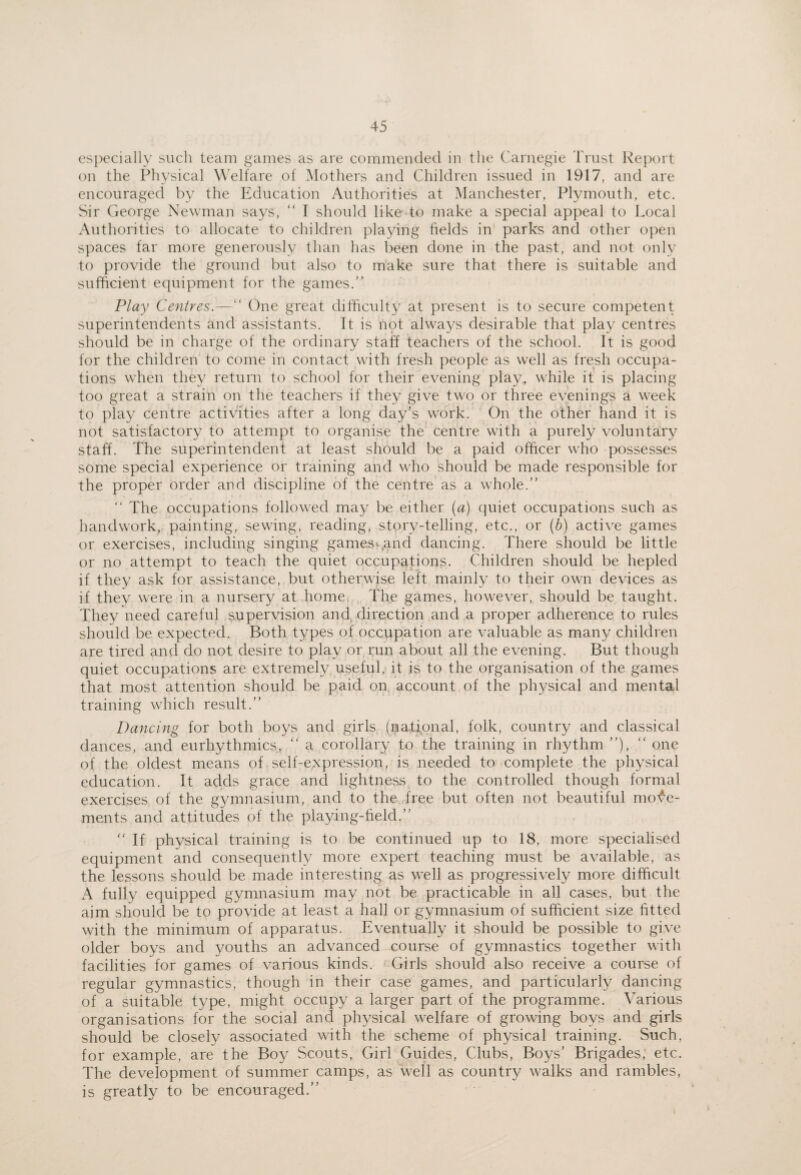 especially such team games as are commended in the Carnegie Trust Report on the Physical \\’elfare of Mothers and Children issued in 1917, and are encouragecl by the Education Authorities at Manchester, Plymouth, etc. Sir George Newman says, “ I should like to make a special appeal to Local Authorities to allocate to children playing fields in parks and other open spaces far more generously than has been done in the past, and not only to provide the ground but also to make sure that there is suitable and sufficient equipment for the games.” Play Centres.—” One great difficulty at present is to secure competent superintendents and assistants. It is not always desirable that play centres should be in charge of the ordinary staff teachers of the school. It is good for the children to come in contact with fresh people as well as fresh occupa¬ tions when they return to school for their evening play, while it is placing too great a strain on the teachers if they give two or three evenings a week to play centre activities after a long day's work. On the other hand it is not satisfactory to attempt to organise the centre with a purely volunta;ry staff. The superintendent at least should be a paid officer who possesses some special experience or training and who should be made responsible for the proper order and discipline of the centre as a whole.” ” The occupations followed may be either (a) quiet occupations such as handwork, painting, sewing, reading, story-telling, etc., or (b) active games or exercises, including singing games«-,and dancing. There should be little or no attempt to teach the quiet occupations. Children should be hepled if they ask for assistance, but otherwise left mainly to their own devices as if they were in a nursery at home. The games, however, should be taught. They need careful supervision and direction and a proper adherence to rules should be expected. Both types of occupation are valuable as many children are tired and do not desire to play or run about all the evening. But though quiet occupations are extremely useful, it is to the organisation of the games that most attention should be paid on. account of the physical and mental training which result.” Dancing for both boys and girls (national, folk, country and classical dances, and eurhythmies, ” a corollary to the training in rhythm ”), '' one of the oldest means of self-expression, is needed to complete the physical education. It adds grace and lightness to the controlled though formal exercises of the gymnasium, and to the free but often not beautiful mo'^e- ments and attitudes of the playing-field.” '' If physical training is to be continued up to 18, more specialised equipment and consequently more expert teaching must be available, as the lessons should be made interesting as well as progressively more difficult A fully equipped gymnasium may not be practicable in all cases, but the aim should be to provide at least a hall or gymnasium of sufficient size fitted with the minimum of apparatus. Eventually it should be possible to give older boys and youths an advanced course of gymnastics together with facilities for games of various kinds. Girls should also receive a course of regular gymnastics, though in their case games, and particularly dancing of a suitable type, might occupy a larger part of the programme. Various organisations for the social and physical welfare of growing boys and girls should be closely associated with the scheme of physical training. Such, for example, are the Boy Scouts, Girl Guides, Clubs, Boys' Brigades, etc. The development of summer camps, as well as country walks and rambles, is greatly to be encouraged.”