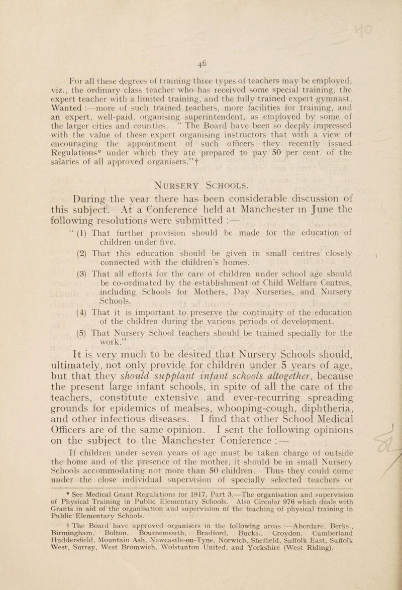 For all these degrees of training three types of teachers may be employed, viz., the ordinary class teacher who has received some special training, the expert teacher with a limited training, and the fully trained expert gymnast. Wanted ‘.—more of such trained teachers, more facilities for training, and an expert, well-paid, organising superintendent, as employed by some of the larger cities and counties. “ The Board have been so deeply impressed with the value of these expert organising instructors that with a view of encouraging the appointment of such officers they recently issued Regulations* under which the}^ ate prepared to pay 50 per cent, of the salaries of all approved organisers.” t Nursery Schools. During the year there has been considerable discussion of this subject'. At a Conference held at Manchester in June the following resolutions were submitted : — ” (1) That further provision should be made for the education of children under five. (2) That this education should be given in small centres closely connected with the children's homes. (8) That all efforts for the care of children under school age should be co-ordinated by the establishment of Child Welfare Centres, including Schools for Mothers, Day Nurseries, and Nursery Schools. (4) That it is important to preserve the continuity of the education of the children during the various periods of development. (5) That Nursery School teachers should be trained specially for the work.” It is very much to be desired that Nursery Schools should, ultimately, not only provicie for children under 5 years of age, but that they should supplant infant schools altogether, because the present large infant schools, in spite of all the care of the teachers, constitute extensive and ever-recurring spreading grounds for epidemics of mealses, whooping-cough, diphtheria, and other infectious diseases. I find that other School Medical Officers are of the same opinion. I sent the following opinions on the subject to the Manchester Conference :— If children under seven years of age must be taken charge of outside the home and of the presence of the mother, it should be in small Nursery’ Schools accommodating not more than 50 children. Thus they could come under the close individual supervision of specially selected teachers or * See Medical Grant Regulations for 1917, Part 3.—The organisation and supervision of Physical Training in Public Elementary Schools. Also Circular 976 which deals with Grants in aid of the organisation and supervision of the teaching of physical training in Public Elementary Schools. t The Board have approved organisers in the following areas :—Aberdare, Berks., Birmingham, Bolton, Bournemouth, Bradford, Bucks., Croydon, Cumberland Huddersfield, Mountain Ash, Newcastle-on-Tyne, Norwich, Sheffield, Suffolk East, Suffolk West, Surrey, West Bromwich, Wolstanton United, and Yorkshire (West Riding).