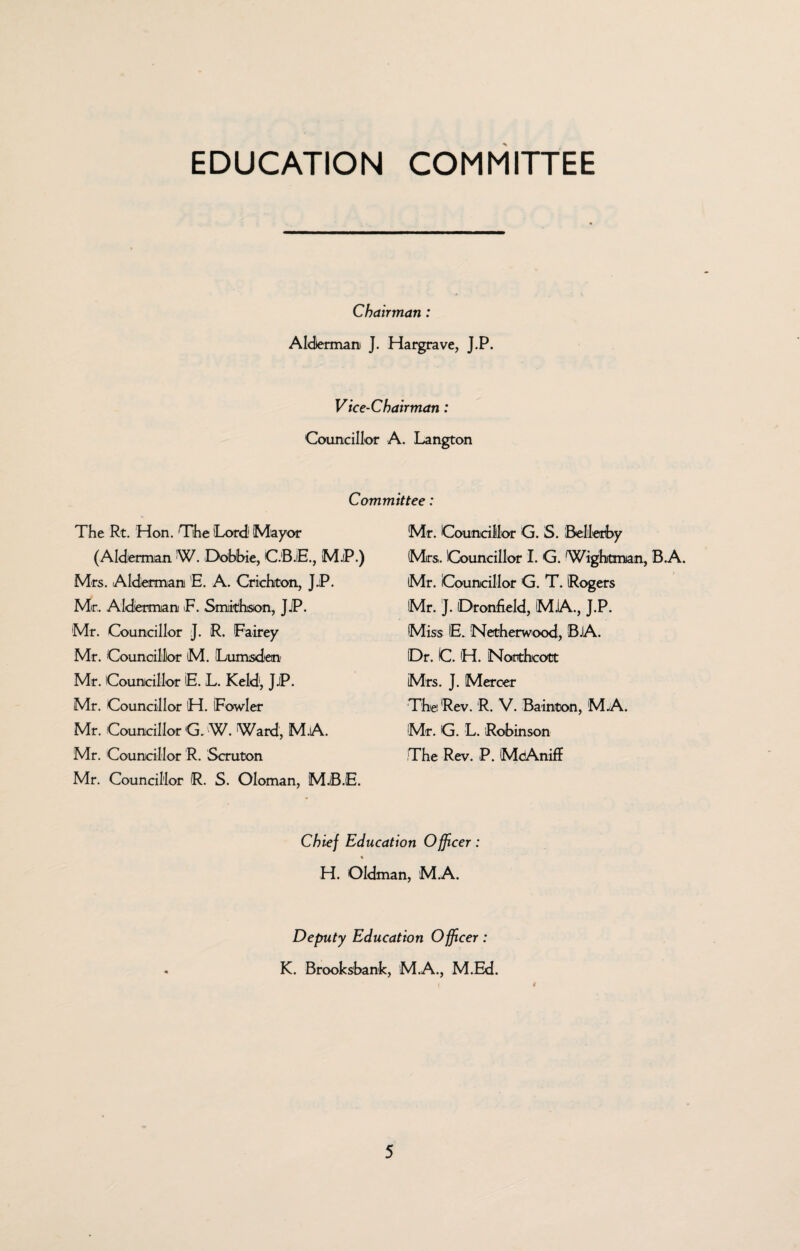 EDUCATION COMMITTEE Chairman: Alderman J. Hargrave, J.P. Vice-Chairman: Councillor A. Langton Committee: The Rt. Hon. The Lord' Mayor (Alderman W. Dobbie, C.B.E., M.iP.) Mrs. Alderman E. A. Criehiton, JJP. Mr, Alderman E. Smithson, JjP. Mr. Councillor J. R. Fairey Mr. Councillor M. Lumsden Mr. Councillor E. L. Keld, J.P. Mr. Councillor H. iFowler Mr. Councillor 'G. W. Ward, M.A. Mr. Councillor R. Scruton Mr. Councillor R. S. Oloman, MJB.E. Mr. Councillor G. S. Bellerby Mrs, Councillor I. G. Wightman, B.A. Mr. Councillor G. T. Rogers Mr. j. Oronfield, MJA., J.P. Miss E. Netherwood, B.A. Dr. C. H. Horthcott Mrs. J. Mercer The Rev. R. V. Bainton, M.A. Mr. G. L. Robinson The Rev. P. McAniff Chief Education Officer: % H. Oldman, M.A. Deputy Education Officer: K. Brooksbank, M.A., M.Ed.