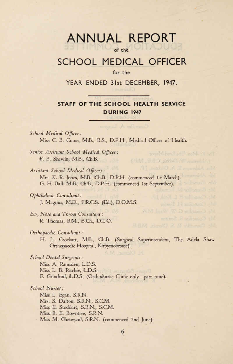 ANNUAL REPORT of thfe SCHOOL MEDICAL OFFICER for the YEAR ENDED 31st DECEMBER, 1947. STAFF OF THE SCHOOL HEALTH SERVICE DURING 1947 School Medical Officer: Miss C B. Crane, B.S., D.P.H., Medical Officer of Health. Senior Assistant School Medical Officer: IF. B. Shevlin, MJB., Ch.B. Assistant School Medical Officers : Mrs. K. R. Jones, MJB., Ch.B., D.PH. (commenced 1st March). G. H. Ball), M.B., Ch.B., D.P.H. (commenced 1st September). Ophthalmic Consultant: j. Magnus, M.D., FJR.CjS. (’Ed.), D.O.M.S. Ear, Nose and Throat Consultant: R. Thomas, B.M., B.Ch., D.L.O. Orthopaedic Consultant: H. L. Crockatt, MJB., Ch.B. (Surgical Superintendent, The Adela Shaw Orthopaedic Hospital, Kirbymoorside). School Dental Surgeons: Miss A. Ramsden, L.D.S. Miss L. B. Ritchie, L.D.S. •F. Grindrod, iL.D.S. (Orthodontic Clinic only—part time). School Nurses: Miss L. Egan, S.R.N. Mrs. S. Dalton, S.R.N., S.C.M. Miss E. Stoddart, S.R.N., S.C.M. Miss R. E. Rowntree, S.R.N. Miss M. Chetwynd, S.R.N. (commenced 2nd June).