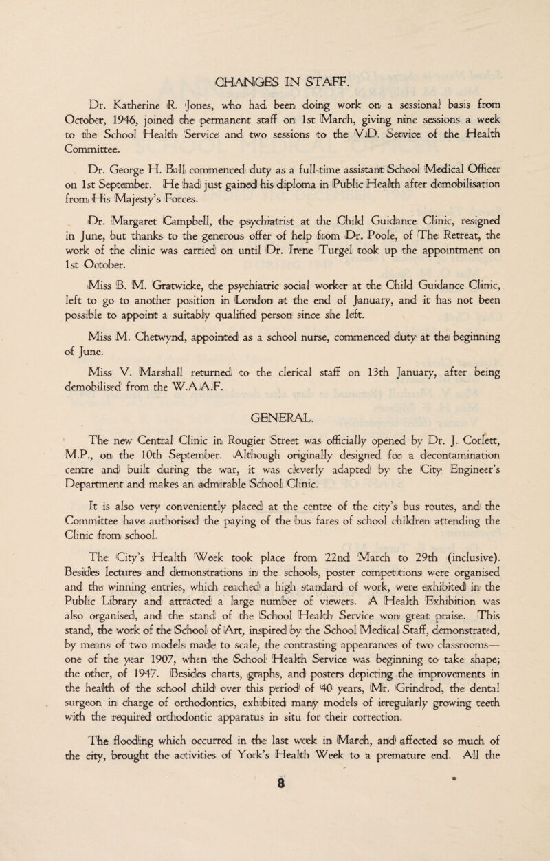 CHANGES IN STAFF. Dr. Katherine R. 'Jones, who' had been doing work on a sessional* basis from October, 1946, joined the permanent staff on 1st March, giving nine sessions a week to the School Health Service! and two sessions to the V.D. Service of the Health Committee. Dr. George H. Ball commenced dirty as a full-time assistant School Medical Officer on 1st September. He had just gained his diploma in Public Health after demobilisation from His Majesty’s /Forces. Dr. Margaret (Campbell, the psychiatrist at the Child Guidance Clinic, resigned in June, but thanks to the generous offer of help from Dr., Poole, of The Retreat, the work of the clinic was carried! on until Dr. Irene Turgel took up the appointment on 1st October. Miss B. M. Gratwicke, the psychiatric social worker at the Child Guidance Clinic, left to go to another position in (London at the end of January, and it has not been possible to appoint a suitably qualified person since she left. Miss M. Chetwynd, appointed as a school nurse, commenced! diuty at the beginning of June. Miss V. Marshall returned to the clerical staff on 13th January, after being demobilised from the W.A.A.F. GENERAL. The new Central Clinic in Rougier Street was officially opened by Dr., J. Corlett, M.P., on the 10th September. Although originally designed for, a decontamination centre and built during the war, it was cleverly adapted by the City 'Engineer’s Department and makes an admirable School Clinic. It is also very conveniently placed at the centre of the city’s bus; routes, and the Committee have authorised the paying of the bus fares of school children attending the Clinic from school. The City’s Health Week took place from '22nd March to 29th (inclusive). Besides lectures and demonstrations in the schools, poster competitions were organised and the! winning entries, which reached a high standard of work, were eixhibitedi in the Public Library and attracted a large number of viewers. A Health, Exhibition was also organised, and the stand of the School Health Service won great praise. This stand, the work of the School of Art, inspired by the (School Medical Staff, demonstrated, by means of two models made to scale, the contrasting appearances of two classrooms— one of the year 1907, when the School1 Health Service was beginning to take shape; the other, of 1947. Besides charts, graphs, and posters depicting the improvements in the health of the school child over this period of 40 years, Mr. Grindrod,, the dental surgeon in charge of orthodontics, exhibited many models of irregularly growing teeth with the required orthodontic apparatus in situ for their correction. The flooding which occurred in the last week in March, and affected so much, of the city, brought the activities of York’s Health Week to a premature end. All the
