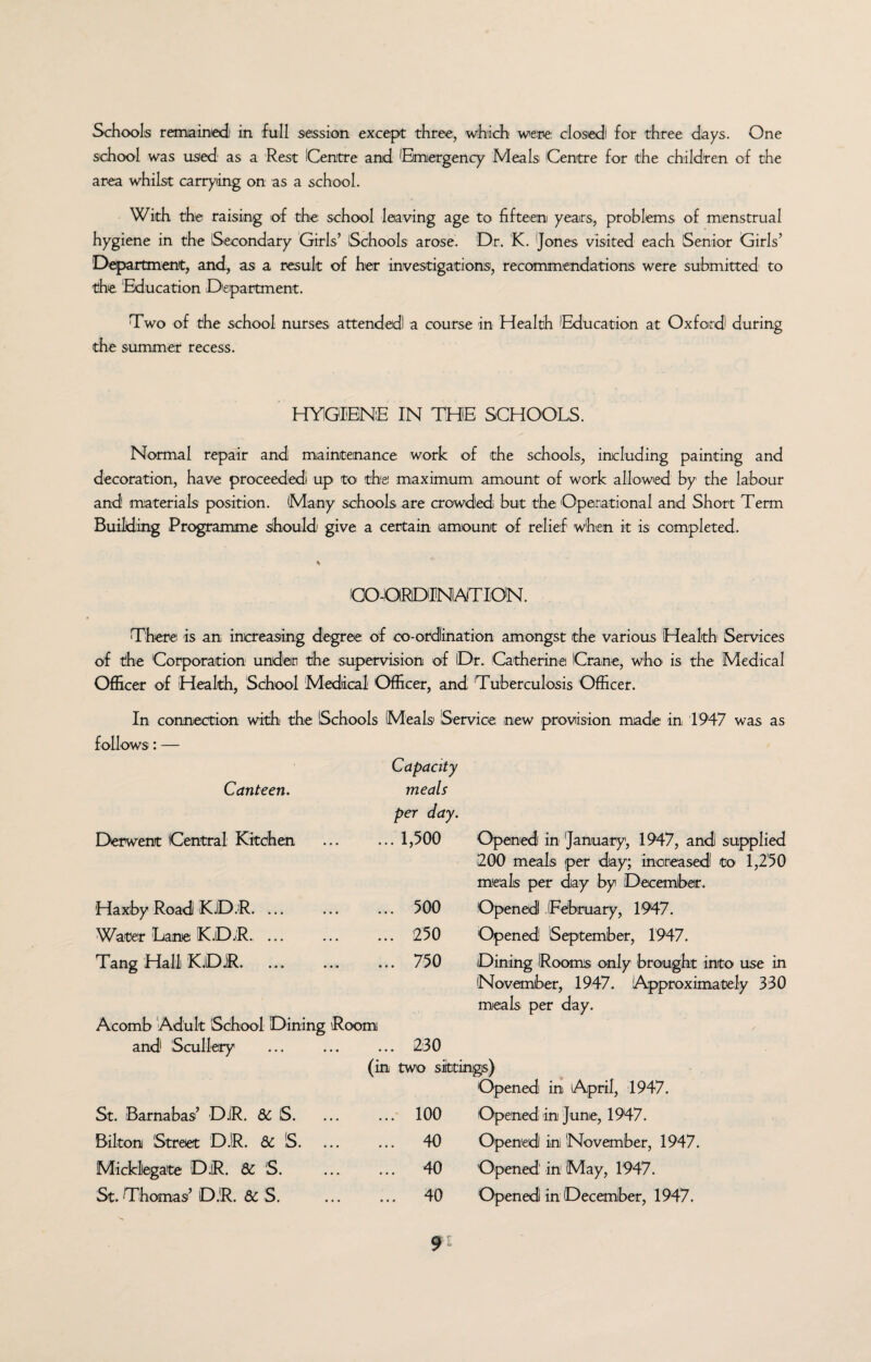 Schools remained in full session except three, which were: closed for three days. One school was used as a Rest Centre and Emergency Meals Centre for the children of the area whilst carrying on as a school. With the raising of the school leaving age to fifteen years, problems of menstrual hygiene in the Secondary Girls’ Schools arose. Dr. K. Jones visited each Senior Girls’ Department, and, as a result of her investigations, recommendations were submitted to the Education Department. Two of the school nurses attended a course in Health Education at Oxford during the summer recess. HYGIENE IN THE SCHOOLS. Normal repair and maintenance work of the schools, including painting and decoration, have proceeded up to the maximum amount of work allowed by the labour and materials position. Many schools are crowded but the Operational and Short Term Building Programme should give a certain amount of relief when it is completed. % CO-ORDINATION. There is an increasing degree of co-ordination amongst the various Health Services of the Corporation under the supervision of Dr. Catherine! Crane, who is the Medical Officer of Health, School Medical Officer, and Tuberculosis Officer. In connection with the Schools Meals Service new provision made in 1947 was as follows: — Canteen. Derwent Central Kitchen Capacity meals per day. ... 1,500 Opened in January, 1947, and supplied 200 meals per day; increased to 1,250 meals per day by December. Haxby Road K.D.R. ... 500 Opened (February, 1947. Water Lane K.D.R. ... 250 Opened1 September, 1947. Tang Hall KjDjR. 750 Dining Rooms only brought into use in Acomb Adult School Dining Room and Scullery 230 November, 1947. Approximately 330 meals per day. (in two sittings) St. Barnabas’ DiR. 6c S. 100 'Opened in April, 1947. Opened in June, 1947. Bilton Street DJR. 6c S. 40 Opened in November, 1947. Mickllegate D.R. 6c S. 40 Opened in1 May, 1947. St. Thomas’ D.R. 6c S. 40 Opened in December, 1947.