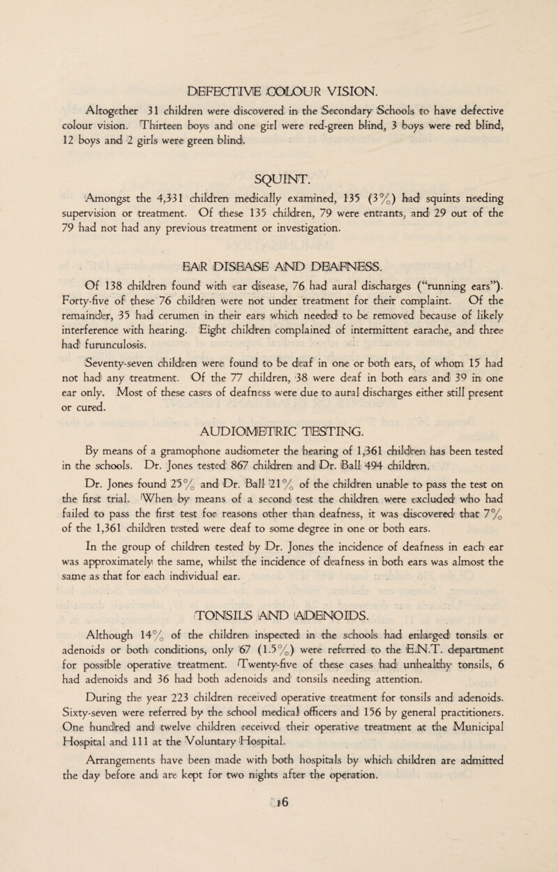 DEFECTIVE /COLOUR VISION. Altogether 31 children were discovered, in the Secondary Schools to have defective colour vision. Thirteen boyis and one girl were red-green blind, 3 boys were red blind1, 12 boys and 2 girls were green blind. SQUINT. Amongst the 4,331 children medically examined, 135 (3%) had squints needing supervision or treatment. Of these 135 children, 79 were entrants, and 29 out of the 79 had not had any previous treatment or investigation. BAR DISEASE AND DEAFNESS. Of 138 children found with ear disease, 76 had aural discharges (‘‘running ears”). Forty-five of these 76 children were not under treatment for their complaint. Of the remainder, 35 had cerumen in their ears which needed to be removed because of likely interference with hearing. Eight children complained of intermittent earache, and three had furunculosis. Seventy-seven children were found to be deaf in one or both ears, of whom 15 had not had any treatment. Of the 77 children, 38 were deaf in both ears and 39 in one ear only. Most of these cases of deafness were due to aural discharges either still present or cured. AUDlOMETiRIC TESTING. By means of a gramophone audiometer the hearing of 1,361 children has been tested in the schools. Dr. Jones tested 867 children and Dr. (Ball 494 children. Dr. Jones found 25% and Dr. Ball '21% of the children unable to pass the test on the first trial. When by means of a second test the children were excluded1 who had failed to pass the first test fori reasons other than deafness, it was discovered1 that 7% of the 1,361 children tested were deaf to some degree in one or both ears. In the group of children tested' by Dr. Jones the incidence of deafness in each ear was approximately the same, whilst the incidence of deafness in both ears was almost the same as that for each individual ear. TONSILS AND ADENOIDS. Although 14% of the children inspected in the schools had enlarged tonsils or adenoids or both conditions, only 67 (1.5%) were referred to the EJN.T. department for possible operative treatment. Twenty-five of these cases had unhealthy tonsils, 6 had adenoids and 36 had both adenoids and tonsils needing attention. During the year 223 children received operative treatment for tonsils and adenoids. Sixty-seven were referred by the school medical officers and 156 by general practitioners. One hundred and /twelve children received their operative treatment at the Municipal Hospital and 111 at the Voluntary Hospital. Arrangements have been made with' both hospitals by which children are admitted the day before and are kept for two nights after the operation.