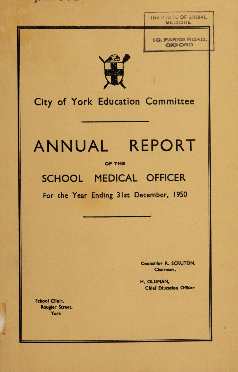 rnm INbTI I’U i t 0?- .wClAL MLDiCINfc 1O. PARKS ROAD. OXFORD City of York Education Committee ANNUAL REPORT OF THE SCHOOL MEDICAL OFFICER For the Year Ending 31st December, 1950 Councillor R. SCRUTON, Chairman. H. OLDMAN, Chief Education Officer School Clinic, Rougitr Street, York