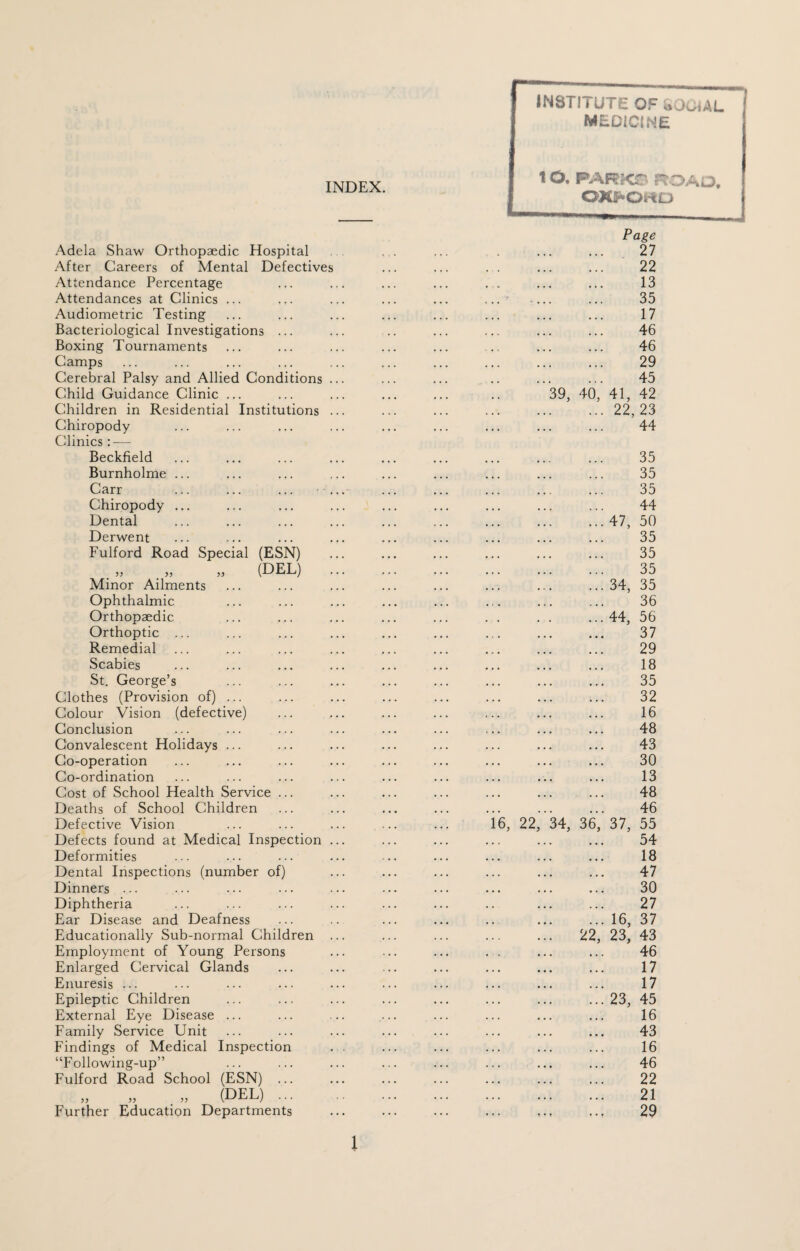 INSTITUTE OF 8004AL MEDICINE INDEX. Adela Shaw Orthopaedic Hospital After Careers of Mental Defectives Attendance Percentage Attendances at Clinics ... Audiometric Testing Bacteriological Investigations ... Boxing Tournaments Camps Cerebral Palsy and Allied Conditions . Child Guidance Clinic ... Children in Residential Institutions . Chiropody Clinics: — Beckfield Burnholme ... Carr Chiropody ... Dental Derwent Fulford Road Special (ESN) ,, „ „ (DEL) Minor Ailments Ophthalmic Orthopaedic Orthoptic ... Remedial Scabies St. George’s Clothes (Provision of) ... Colour Vision (defective) Conclusion Convalescent Holidays ... Co-operation Co-ordination Cost of School Health Service ... Deaths of School Children Defective Vision Defects found at Medical Inspection . Deformities Dental Inspections (number of) Dinners ... Diphtheria Ear Disease and Deafness Educationally Sub-normal Children . Employment of Young Persons Enlarged Cervical Glands Enuresis ... Epileptic Children External Eye Disease ... Family Service Unit Findings of Medical Inspection “Following-up” Fulford Road School (ESN) ... „ „ „ PEL) ... Further Education Departments 10. FAFSKS ROAJ, OXFORD 16, 22 39, 40 34, 36 22 Page 27 22 13 35 17 46 46 29 45 41, 42 22, 23 44 35 35 35 44 47, 50 35 35 35 34, 35 36 44, 56 37 29 18 35 32 16 48 43 30 13 48 46 37, 55 54 18 47 30 27 16, 37 23, 43 46 17 17 23, 45 16 43 16 46 22 21 29