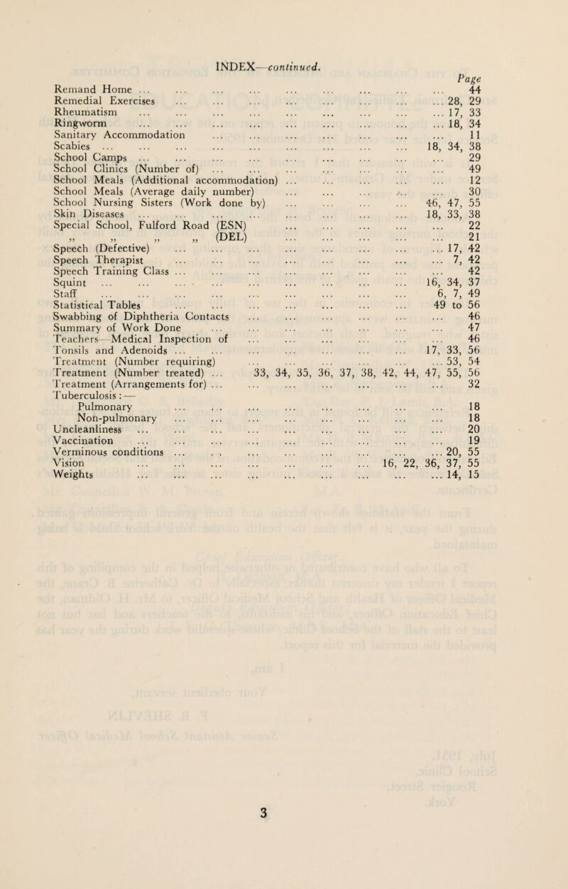 Remand Home ... Remedial Exercises Rheumatism Ringworm Sanitary Accommodation Scabies School Camps ... School Clinics (Number of) School Meals (Additional accommodation) School Meals (Average daily number) School Nursing Sisters (Work done by) Skin Diseases Special School, Fulford Road (ESN) 33 33 # >5 33 (DEL) Speech (Defective) Speech Therapist Speech Training Class Squint Staff . Statistical Tables Swabbing of Diphtheria Contacts Summary of Work Done Teachers—Medical Inspection of Tonsils and Adenoids ... Treatment (Number requiring) Treatment (Number treated) ... 33, 3^ Treatment (Arrangements for) Tuberculosis: — Pulmonary Non-pulmonary Uncleanliness Vaccination Verminous conditions Vision Weights 35, 36 37, 38, 42 Page 44 28, 29 17, 33 18, 34 11 18, 34, 38 29 49 12 30 46, 47, 55 18, 33, 38 22 21 17, 42 7, 42 42 16, 34, 37 6, 7, 49 49 to 56 46 47 46 17, 33, 56 ... 53, 54 14, 47, 55, 56 32 18 18 20 19 ... 20, 55 16, 22, 36, 37, 55 .14, 15