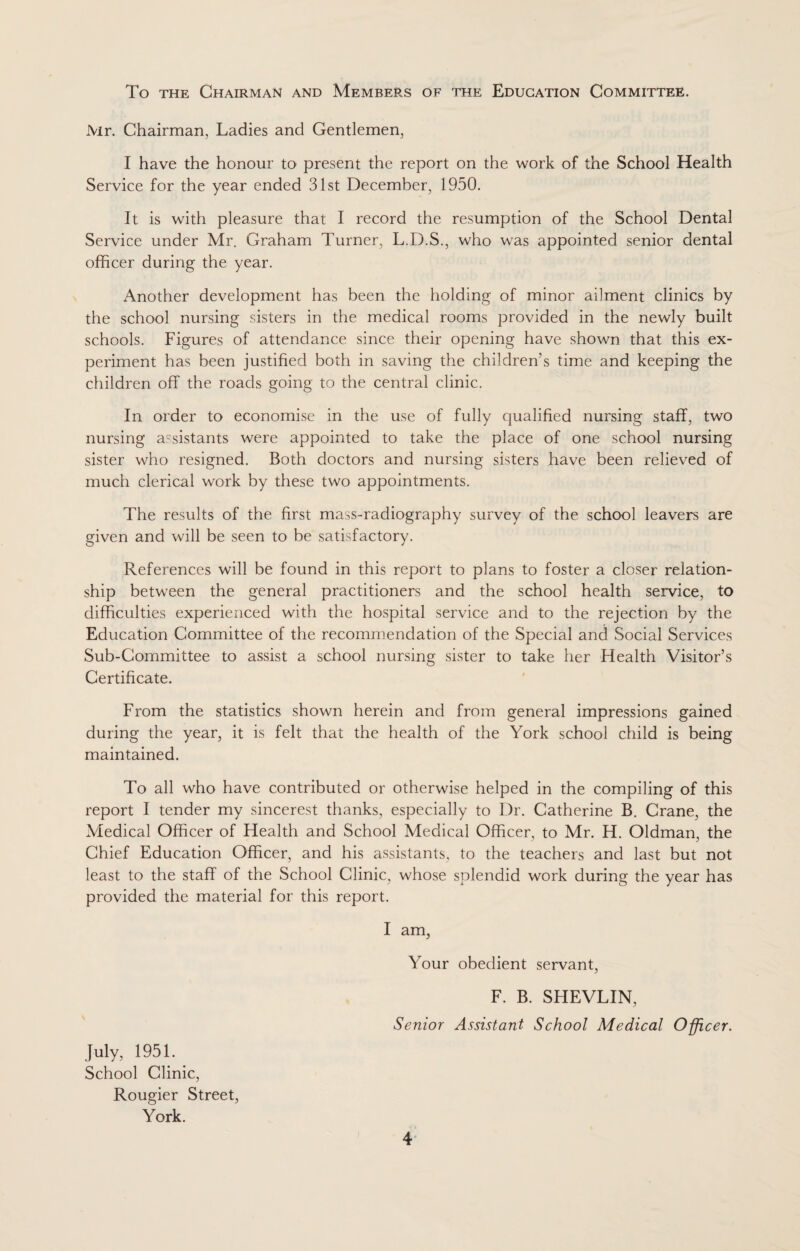 To the Chairman and Members of the Education Committee. Mr. Chairman, Ladies and Gentlemen, I have the honour to present the report on the work of the School Health Service for the year ended 31st December, 1950. It is with pleasure that I record the resumption of the School Dental Service under Mr. Graham Turner, L.D.S., who was appointed senior dental officer during the year. Another development has been the holding of minor ailment clinics by the school nursing sisters in the medical rooms provided in the newly built schools. Figures of attendance since their opening have shown that this ex¬ periment has been justified both in saving the children’s time and keeping the children off the roads going to the central clinic. In order to economise in the use of fully qualified nursing staff, two nursing assistants were appointed to take the place of one school nursing sister who resigned. Both doctors and nursing sisters have been relieved of much clerical work by these two appointments. The results of the first mass-radiography survey of the school leavers are given and will be seen to be satisfactory. References will be found in this report to plans to foster a closer relation¬ ship between the general practitioners and the school health service, to difficulties experienced with the hospital service and to the rejection by the Education Committee of the recommendation of the Special and Social Services Sub-Committee to assist a school nursing sister to take her Health Visitor’s Certificate. From the statistics shown herein and from general impressions gained during the year, it is felt that the health of the York school child is being maintained. To all who have contributed or otherwise helped in the compiling of this report I tender my sincerest thanks, especially to Dr. Catherine B. Crane, the Medical Officer of Health and School Medical Officer, to Mr. H. Oldman, the Chief Education Officer, and his assistants, to the teachers and last but not least to the staff of the School Clinic, whose splendid work during the year has provided the material for this report. I am, Your obedient servant, F. B. SHEVLIN, Senior Assistant School Medical Officer. July, 1951. School Clinic, Rougier Street, York.