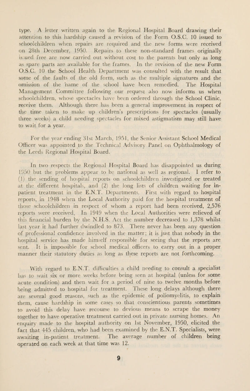 type. A letter written again to the Regional Hospital Board drawing their attention to this hardship caused a revision of the Form O.S.C. 10 issued to schoolchildren when repairs are required and the new forms were received on 28th December, 1950. Repairs to these non-standard frames originally is ued free are now carried out without cost to the parents but only as long as spare parts are available for the frames. In the revision of the new Form O.S.C. 10 the School Health Department was consulted with the result that some of the faults of the old form, such as the multiple signatures and the omission of the name of the school have been remedied. The Hospital Management Committee following our request also now informs us when schoolchildren, whose spectacles have been ordered through the School Clinic, receive them. Although there has been a general improvement in respect of the time taken to make up children’s prescriptions for spectacles (usually three weeks) a child needing spectacles for mixed astigmatism may still have to wait for a year. For the year ending 31st March, 1951, the Senior Assistant School Medical Officer was appointed to the Technical Advisory Panel on Ophthalmology of the Leeds Regional Hospital Board. In two respects the Regional Hospital Board has disappointed us during 1950 but the problems appear to be national as well as regional. I refer to (1) the sending of hospital reports on schoolchildren investigated or treated at the different hospitals, and (2) the long lists of children waiting for in¬ patient treatment in the E.N.T. Departments. First with regard to hospital reports, in 1948 when the Local Authority paid for the hospital treatment of those schoolchildren in respect of whom a report had been received, 2,576 reports were received. In 1949 when the Local Authorities were relieved of this financial burden by the N.H.S. Act the number decreased to 1,378 whilst last year it had further dwindled to 873. There never has been any question of professional confidence involved in the matter ; it is just that nobody in the hospital service has made himself responsible for seeing that the reports are sent. It is impossible for school medical officers to carry out in a proper manner their statutory duties as long as these reports are not forthcoming. With regard to E.N.T. difficulties a child needing to consult a specialist has to wait six or more weeks before being seen at hospital (unless for some acute condition) and then wait for a period of nine to twelve months before being admitted to hospital for treatment. These long delays although there are several good reasons, such as the epidemic of poliomyelitis, to explain them, cause hardship in some cases so that conscientious parents sometimes to avoid this delay have recourse to devious means to scrape the money together to have operative treatment carried out in private nursing homes. An enquiry made to the hospital authority on 1st November, 1950, elicited the fact that 445 children, who had been examined by the E.N.T. Specialists, were awaiting in-patient treatment. The average number of children being operated on each week at that time was 12.