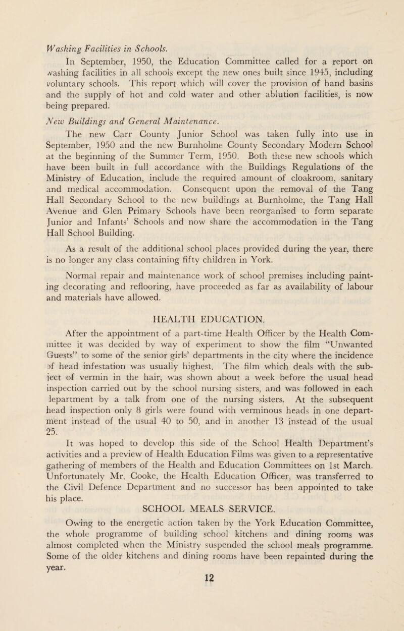 Washing Facilities in Schools. In September, 1950, the Education Committee called for a report on cashing facilities in all schools except the new ones built since 1945, including voluntary schools. This report which will cover the provision of hand basins and the supply of hot and cold water and other ablution facilities, is now being prepared. New Buildings and General Maintenance. The new Carr County Junior School was taken fully into use in September, 1950 and the new Burnholme County Secondary Modern School at the beginning of the Summer Term, 1950. Both these new schools which have been built in full accordance with the Buildings Regulations of the Ministry of Education, include the required amount of cloakroom, sanitary and medical accommodation. Consequent upon the removal of the Tang Hall Secondary School to the new buildings at Burnholme, the Tang Hall Avenue and Glen Primary Schools have been reorganised to form separate Junior and Infants’ Schools and now share the accommodation in the Tang Hall School Building. As a result of the additional school places provided during the year, there is no longer any class containing fifty children in York. Normal repair and maintenance work of school premises including paint¬ ing decorating and reflooring, have proceeded as far as availability of labour and materials have allowed. HEALTH EDUCATION. After the appointment of a part-time Health Officer by the Health Com¬ mittee it was decided by way of experiment to show the film “Unwanted Guests” to some of the senior girls’ departments in the city where the incidence :>f head infestation was usually highest. The film which deals with the sub¬ ject of vermin in the hair, was shown about a week before the usual head inspection carried out by the school nursing sisters, and was followed in each lepartment by a talk from one of the nursing sisters. At the subsequent head inspection only 8 girls were found with verminous heads in one depart¬ ment instead of the usual 40 to 50, and in another 13 instead, of the usual 25. It was hoped to develop this side of the School Health Department’s activities and a preview of Health Education Films was given to a representative gathering of members of the Health and Education Committees on 1st March. Unfortunately Mr. Cooke, the Health Education Officer, was transferred to the Civil Defence Department and no successor has been appointed to take his place. SCHOOL MEALS SERVICE. Owing to the energetic action taken by the York Education Committee, the whole programme of building school kitchens and dining rooms was almost completed when the Ministry suspended the school meals programme. Some of the older kitchens and dining rooms have been repainted during the year.