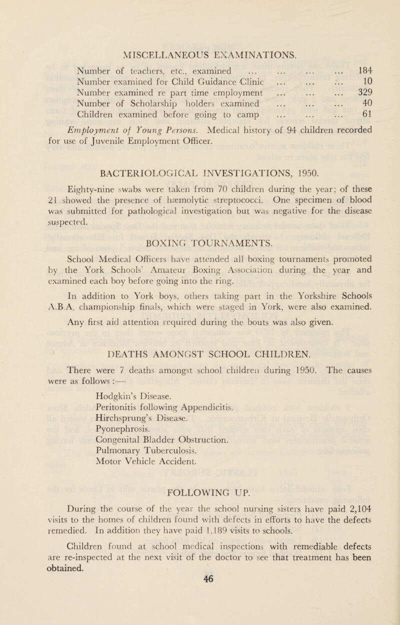 MISCELLANEOUS EXAMINATIONS. Number of teachers, etc., examined Number examined for Child Guidance Clinic Number examined re part time employment Number of Scholarship holders examined Children examined before going to camp 184 10 329 40 61 Employment of Young Persons. Medical history of 94 children recorded for use of Juvenile Employment Officer. BACTERIOLOGICAL INVESTIGATIONS, 1950. Eighty-nine swabs were taken from 70 children during the year; of these 21 showed the presence of haemolytic streptococci. One specimen of blood was submitted for pathological investigation but was negative for the disease suspected. BOXING TOURNAMENTS. School Medical Officers have attended all boxing tournaments promoted by the York Schools' Amateur Boxing Association during the year and examined each boy before going into the ring. In addition to York boys, others taking part in the Yorkshire Schools A.B A. championship finals, which were staged in York, were also examined. Any first aid attention required during the bouts was also given. DEATHS AMONGST SCHOOL CHILDREN. There were 7 deaths amongst school children during 1950. The causes were as follows : — Hodgkin’s Disease. Peritonitis following Appendicitis. Hirchsprung’s Disease. Pyonephrosis. Congenital Bladder Obstruction. Pulmonary Tuberculosis. Motor Vehicle Accident. FOLLOWING UP. During the course of the year the school nursing sisters have paid 2,104 visits to the homes of children found with defects in efforts to have the defects remedied. In addition they have paid 1,189 visits to schools. Children found at school medical inspections with remediable defects are re-inspected at the next visit of the doctor to see that treatment has been obtained.