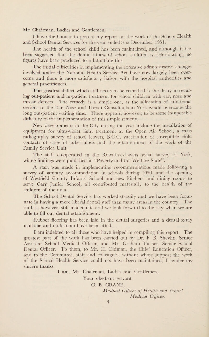 Mr. Chairman, Ladies and Gentlemen, I have the honour to present my report on the work of the School Health and School Dental Services for the year ended 31st December, 1951. The health of the school child has been maintained, and although it has been suggested that the dental fitness of school children is deteriorating, no figures have been produced to substantiate this. The initial difficulties in implementing the extensive administrative changes involved under the National Health Service Act have now largely been over¬ come and there is more satisfactory liaison with the hospital authorities and general practitioners. The greatest defect which still needs to be remedied is the delay in secur¬ ing out-patient and in-patient treatment for school children with ear, nose and throat defects. The remedy is a simple one, as the allocation of additional sessions to the Ear, Nose and Throat Consultants in York would overcome the long out-patient waiting time. There appears, however, to be some insuperable difficulty to the implementation of this simple remedy. New developments in the City during the year include the installation of equipment for ultra-violet light treatment at the Open Air School, a mass radiography survey of school leavers, B.C.G. vaccination of susceptible child contacts of cases of tuberculosis and the establishment of the work of the Family Service Unit. The staff co-operated in the Rowntree-Lavers social survey of York, whose findings were published in “Poverty and the Welfare State”. A start was made in implementing recommendations made following a survey of sanitary accommodation in schools during 1950, and the opening of Westfield County Infants' School and new kitchens and dining rooms to serve Carr Junior School, all contributed materially to the health of the children of the area. The School Dental Service has worked steadily and we have been fortu¬ nate in having a more liberal dental staff than many areas in the country. The staff is, however, still inadequate and we look forward to the day when we are able to fill our dental establishment. Rubber flooring has been laid in the dental surgeries and a dental x-ray machine and dark room have been fitted. I am indebted to all those who have helped in compiling this report. The greatest part of the work has been carried out by Dr. F. B. Shevlin, Senior Assistant School Medical Officer, and Mr. Graham Turner, Senior School Dental Officer. To them, to Mr. H. Oldman, the Chief Education Officer, and to the Committee, staff and colleagues, without whose support the work of the School Health Service could not have been maintained, I tender my sincere thanks. I am, Mr. Chairman, Ladies and Gentlemen, Your obedient servant, C. B. CRANE, Medical Officer of Health and School Medical Officer.