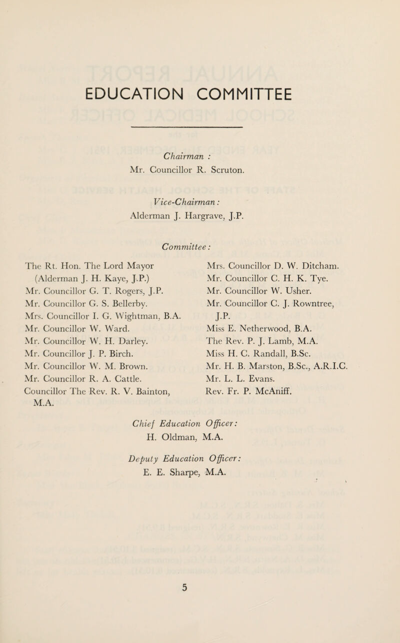 EDUCATION COMMITTEE Chairman : Mr. Councillor R. Scruton. Vice-Chairman: Alderman J. Hargrave, J.P. Committee: The Rt. Hon. The Lord Mayor (Alderman J. H. Kaye, J.P.) Mr. Councillor G. T. Rogers, J.P. Mr. Councillor G. S. Bellerby. Mrs. Councillor I. G. Wightman, B.A. Mr. Councillor W. Ward. Mr. Councillor W. H. Darley. Mr. Councillor J. P. Birch. Mr. Councillor W. M. Brown. Mr. Councillor R. A. Cattle. Councillor The Rev. R. V. Bainton, M.A. Mrs. Councillor D. W. Ditcham. Mr. Councillor C. H. K. Tye. Mr. Councillor W. Usher. Mr. Councillor C. J. Rowntree, jp- Miss E. Netherwood, B.A. The Rev. P. J. Lamb, M.A. Miss H. C. Randall, B.Sc. Mr. H. B. Marston, B.Sc., A.R.I.C. Mr. L. L. Evans. Rev. Fr. P. McAniff. Chief Education Officer: H. Oldman, M.A. Deputy Education Officer: E. E. Sharpe, M.A.