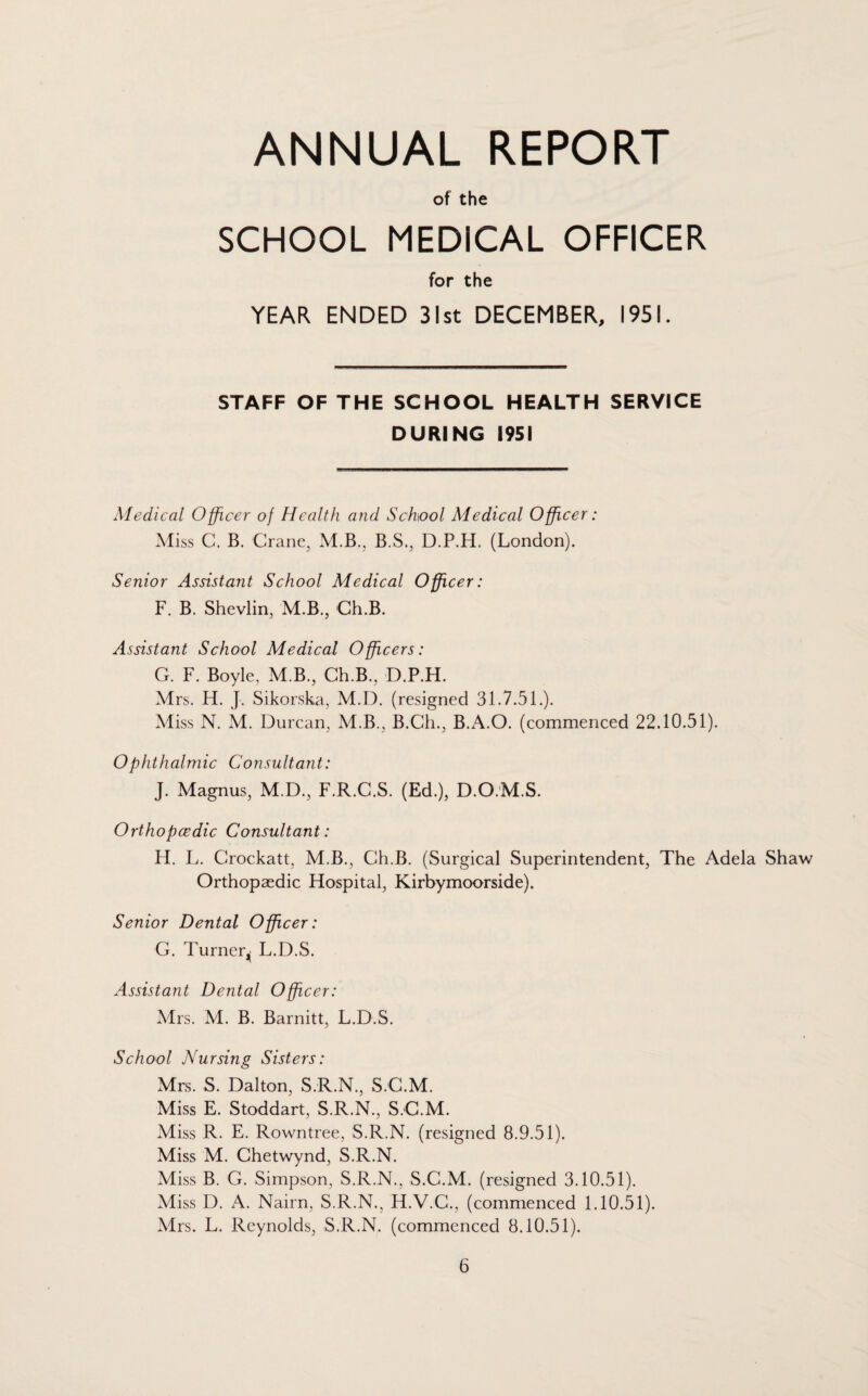 ANNUAL REPORT of the SCHOOL MEDICAL OFFICER for the YEAR ENDED 31st DECEMBER, 1951. STAFF OF THE SCHOOL HEALTH SERVICE DURING 1951 Medical Officer of Health and School Medical Officer: Miss C. B. Crane, M.B., B.S., D.P.H. (London). Senior Assistant School Medical Officer: F. B. Shevlin, M.B., Ch.B. Assistant School Medical Officers: G. F. Boyle, M.B., Ch.B., D.P.H. Mrs. H. J. Sikorska, M.D. (resigned 31.7.51.). Miss N. M. Durcan, M.B., B.Ch., B.A.O. (commenced 22.10.51). Ophthalmic Consultant: J. Magnus, M.D., F.R.C.S. (Ed.), D.O.M.S. Orthopcedic Consultant: H. L. Crockatt, M.B., Ch.B. (Surgical Superintendent, The Adela Shaw Orthopaedic Hospital, Kirbymoorside). Senior Dental Officer: G. Turner^ L.D.S. Assistant Dental Officer: Mrs. M. B. Barnitt, L.D.S. School Nursing Sisters: Mrs. S. Dalton, S.R.N., S.C.M. Miss E. Stoddart, S.R.N., S.C.M. Miss R. E. Rowntree, S.R.N. (resigned 8.9.51). Miss M. Chetwynd, S.R.N. Miss B. G. Simpson, S.R.N., S.C.M. (resigned 3.10.51). Miss D. A. Nairn, S.R.N., H.V.C., (commenced 1.10.51). Mrs. L. Reynolds, S.R.N. (commenced 8.10.51).