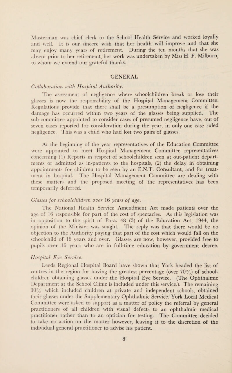 Masterman was chief clerk to the School Health Service and worked loyally and well. It is our sincere wish that her health will improve and that she may enjoy many years of retirement. During the ten months that she was absent prior to her retirement, her work was undertaken by Miss H. F. Milburn, to whom we extend our grateful thanks. GENERAL Collaboration with Hospital Authority. The assessment of negligence where schoolchildren break or lose their glasses is now the responsibility of the Hospital Management Committee. Regulations provide that there shall be a presumption of negligence if the damage has occurred within two years of the glasses being supplied. The sub-committee appointed to consider cases of presumed negligence have, out of seven cases reported for consideration during the year, in only one case ruled negligence. This was a child who had lost two pairs of glasses. At the beginning of the year representatives of the Education Committee were appointed to meet Hospital Management Committee representatives concerning (1) Reports in respect of schoolchildren seen at out-patient depart¬ ments or admitted as in-patients to the hospitals, (2) the delay in obtaining appointments for children to be seen by an E.N.T. Consultant, and for treat¬ ment in hospital. The Hospital Management Committee are dealing with these matters and the proposed meeting of the representatives has been temporarily deferred. Glasses for schoolchildren over 16 years of age. The National Health Service Amendment Act made patients over the age of 16 responsible for part of the cost of spectacles. As this legislation was in opposition to the spirit of Para. 48 (3) of the Education Act, 1944, the opinion of the Minister was sought. The reply was that there would be no objection to the Authority paying that part of the cost which would fall on the schoolchild of 16 years and over. Glasses are now, however, provided free to pupils over 16 years who are in full-time education by government decree. Hospital Eye Service. Leeds Regional Hospital Board have shown that York headed the list of centres in the region for having the greatest percentage (over 70%) of school- children obtaining glasses under the Hospital Eye Service. (The Ophthalmic Department at the School Clinic is included under this service.). The remaining 30% which included children at private and independent schools, obtained their glasses under the Supplementary Ophthalmic Service. York Local Medical Committee were asked to support as a matter of policy the referral by general practitioners of all children with visual defects to an ophthalmic medical practitioner rather than to an optician for testing. The Committee decided to take no action on the matter however, leaving it to the discretion of the individual general practitioner to advise his patient.