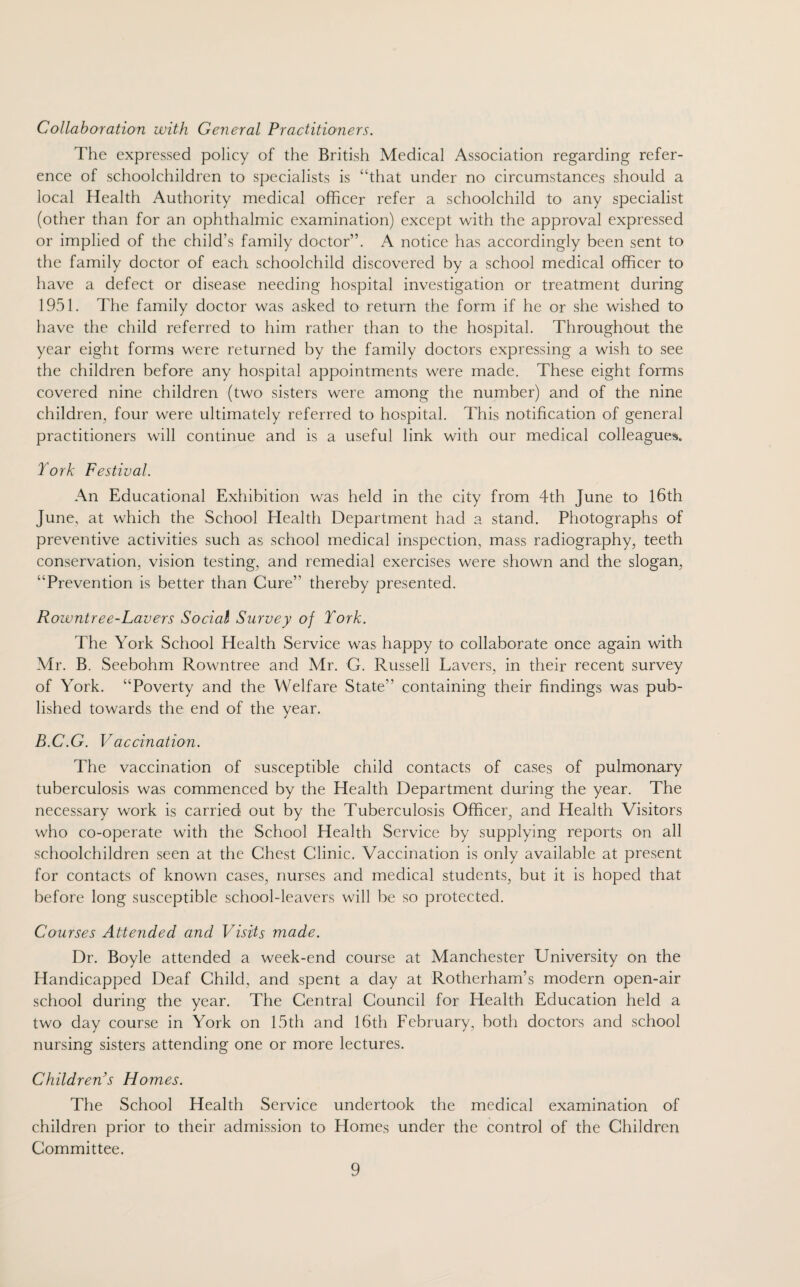 Collaboration with General Practitioners. The expressed policy of the British Medical Association regarding refer¬ ence of schoolchildren to specialists is “that under no circumstances should a local Health Authority medical officer refer a schoolchild to any specialist (other than for an ophthalmic examination) except with the approval expressed or implied of the child’s family doctor”. A notice has accordingly been sent to the family doctor of each schoolchild discovered by a school medical officer to have a defect or disease needing hospital investigation or treatment during 1951. The family doctor was asked to return the form if he or she wished to have the child referred to him rather than to the hospital. Throughout the year eight forms were returned by the family doctors expressing a wish to see the children before any hospital appointments were made. These eight forms covered nine children (two sisters were among the number) and of the nine children, four were ultimately referred to hospital. This notification of general practitioners will continue and is a useful link with our medical colleagues. York Festival. An Educational Exhibition was held in the city from 4th June to 16th June, at which the School Health Department had a stand. Photographs of preventive activities such as school medical inspection, mass radiography, teeth conservation, vision testing, and remedial exercises were shown and the slogan, “Prevention is better than Cure” thereby presented. Rowntre e-Lavers Social Survey of York. The York School Health Service was happy to collaborate once again with Mr. B. Seebohm Rowntree and Mr. G. Russell Lavers, in their recent survey of York. “Poverty and the Welfare State” containing their findings was pub¬ lished towards the end of the year. B.C.G. V accination. The vaccination of susceptible child contacts of cases of pulmonary tuberculosis was commenced by the Health Department during the year. The necessary work is carried out by the Tuberculosis Officer, and Health Visitors who co-operate with the School Health Service by supplying reports on all schoolchildren seen at the Chest Clinic. Vaccination is only available at present for contacts of known cases, nurses and medical students, but it is hoped that before long susceptible school-leavers will be so protected. Courses Attended and Visits made. Dr. Boyle attended a week-end course at Manchester University on the Handicapped Deaf Child, and spent a day at Rotherham’s modern open-air school during the year. The Central Council for Health Education held a two day course in York on 15th and 16th February, both doctors and school nursing sisters attending one or more lectures. Children’s Homes. The School Health Service undertook the medical examination of children prior to their admission to Homes under the control of the Children Committee.