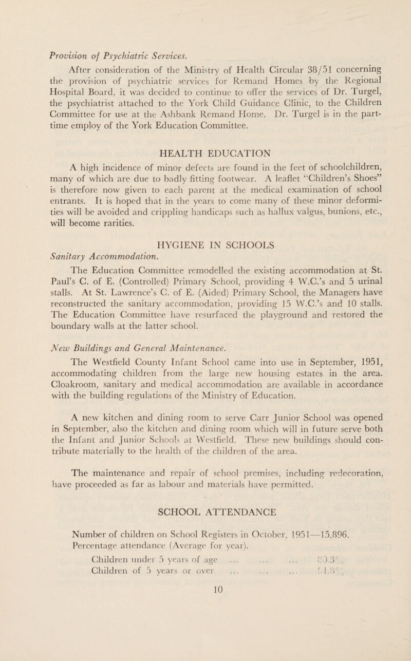 Provision of Psychiatric Services. After consideration of the Ministry of Health Circular 38/51 concerning the provision of psychiatric services for Remand Homes by the Regional Hospital Board, it was decided to continue to offer the services of Dr. Turgel, the psychiatrist attached to the York Child Guidance Clinic, to the Children Committee for use at the Ashbank Remand Home. Dr. Turgel is in the part- time employ of the York Education Committee. HEALTH EDUCATION A high incidence of minor defects are found in the feet of schoolchildren, many of which are due to badly fitting footwear. A leaflet ‘‘Children’s Shoes” is therefore now given to each parent at the medical examination of school entrants. It is hoped that in the years to come many of these minor deformi¬ ties will be avoided and crippling handicaps such as hallux valgus, bunions, etc., will become rarities. HYGIENE IN SCHOOLS Sanitary Accommodation. The Education Committee remodelled the existing accommodation at St. Paul’s C. of E. (Controlled) Primary School, providing 4 W.C.’s and 5 urinal stalls. At St. Lawrence’s C. of E. (Aided) Primary School, the Managers have reconstructed the sanitary accommodation, providing 15 W.C.’s and 10 stalls. The Education Committee have resurfaced the playground and restored the boundary walls at the latter school. New Buildings and General Maintenance. The Westfield County Infant School came into use in September, 1951, accommodating children from the large new housing estates in the area. Cloakroom, sanitary and medical accommodation are available in accordance with the building regulations of the Ministry of Education. A new kitchen and dining room to serve Carr Junior School was opened in September, also the kitchen and dining room which will in future serve both the Infant and Junior Schools at Westfield. These new buildings should con¬ tribute materially to the health of the children of the area. The maintenance and repair of school premises, including redecoration, have proceeded as far as labour and materials have permitted. SCHOOL ATTENDANCE Number of children on School Registers in October, 1951—15,896. Percentage attendance (Average for year). Children under 5 years of age ... ... ... 84.3' Children of 5 years or over ... ... ... 51.8': / / y.)