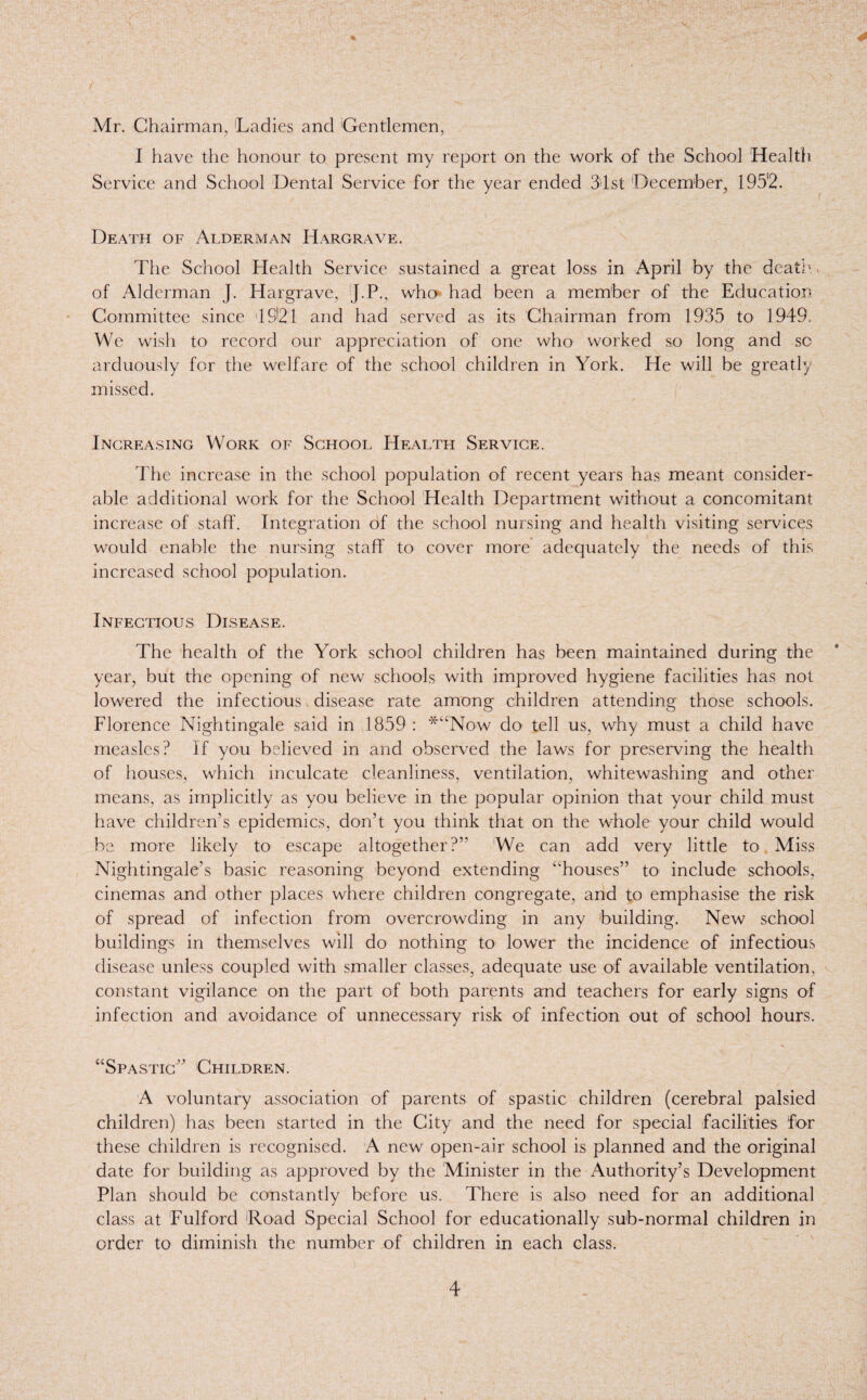 / Mr. Chairman, Ladies and 'Gentlemen, I have the honour to present my report on the work of the School Health Service and School Dental Service for the year ended 31 st December, 195'2. Death of Alderman Hargrave. The School Health Service sustained a great loss in April by the death. of Alderman J. Hargrave, J.P., who had been a member of the Education Committee since 19121 and had served as its Chairman from 1935 to 1949. We wish to record our appreciation of one who worked so long and sc arduously for the welfare of the school children in York. He will be greatly missed. Increasing Work of School Health Service. The increase in the school population of recent years has meant consider¬ able additional work for the School Health Department without a concomitant increase of staff. Integration of the school nursing and health visiting services would enable the nursing staff to cover more adequately the needs of this increased school population. Infectious Disease. The health of the York school children has been maintained during the year, but the opening of new schools with improved hygiene facilities has not lowered the infectious disease rate among children attending those schools. Florence Nightingale said in 1859 : *“Now do tell us, why must a child have measles? If you believed in and observed the laws for preserving the health of houses, which inculcate cleanliness, ventilation, whitewashing and other means, as implicitly as you believe in the popular opinion that your child must have children’s epidemics, don’t you think that on the whole your child would be more likely to escape altogether?” 'We can add very little to Miss Nightingale’s basic reasoning beyond extending “houses” to include schools, cinemas and other places where children congregate, and to emphasise the risk of spread of infection from overcrowding in any building. New school buildings in themselves will do nothing to lower the incidence of infectious disease unless coupled with smaller classes, adequate use of available ventilation, constant vigilance on the part of both parents and teachers for early signs of infection and avoidance of unnecessary risk of infection out of school hours. “Spastic” Children. A voluntary association of parents of spastic children (cerebral palsied children) has been started in the City and the need for special facilities for these children is recognised. A new open-air school is planned and the original date for building as approved by the Minister in the Authority’s Development Plan should be constantly before us. There is also need for an additional class at Fulford 'Road Special School for educationally sub-normal children in order to diminish the number of children in each class.